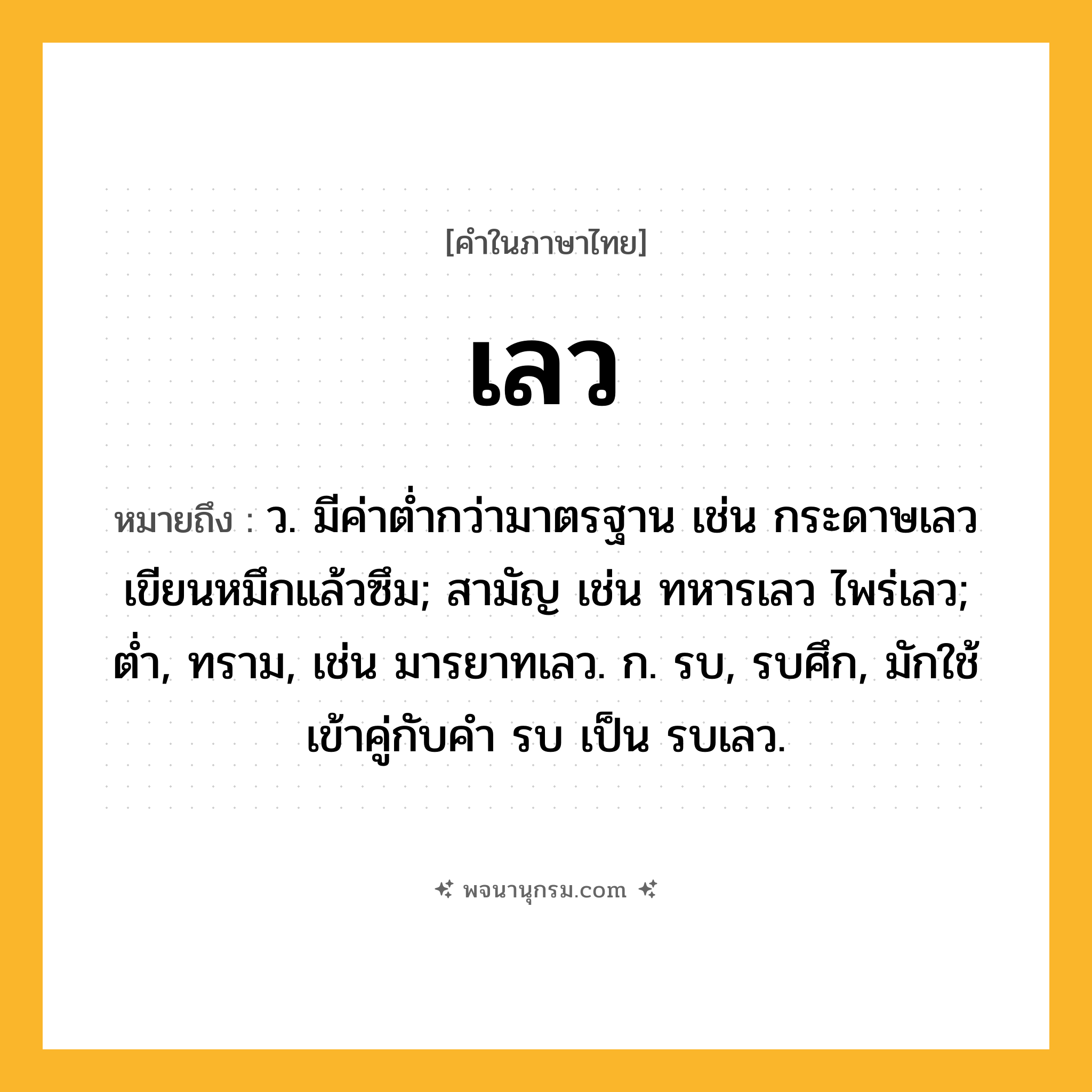 เลว ความหมาย หมายถึงอะไร?, คำในภาษาไทย เลว หมายถึง ว. มีค่าตํ่ากว่ามาตรฐาน เช่น กระดาษเลวเขียนหมึกแล้วซึม; สามัญ เช่น ทหารเลว ไพร่เลว; ต่ำ, ทราม, เช่น มารยาทเลว. ก. รบ, รบศึก, มักใช้เข้าคู่กับคํา รบ เป็น รบเลว.