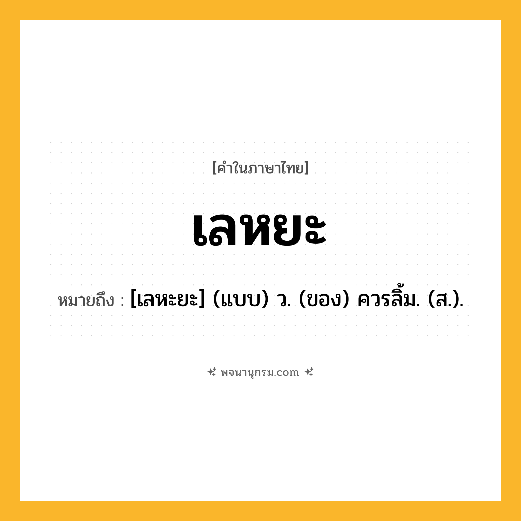 เลหยะ ความหมาย หมายถึงอะไร?, คำในภาษาไทย เลหยะ หมายถึง [เลหะยะ] (แบบ) ว. (ของ) ควรลิ้ม. (ส.).