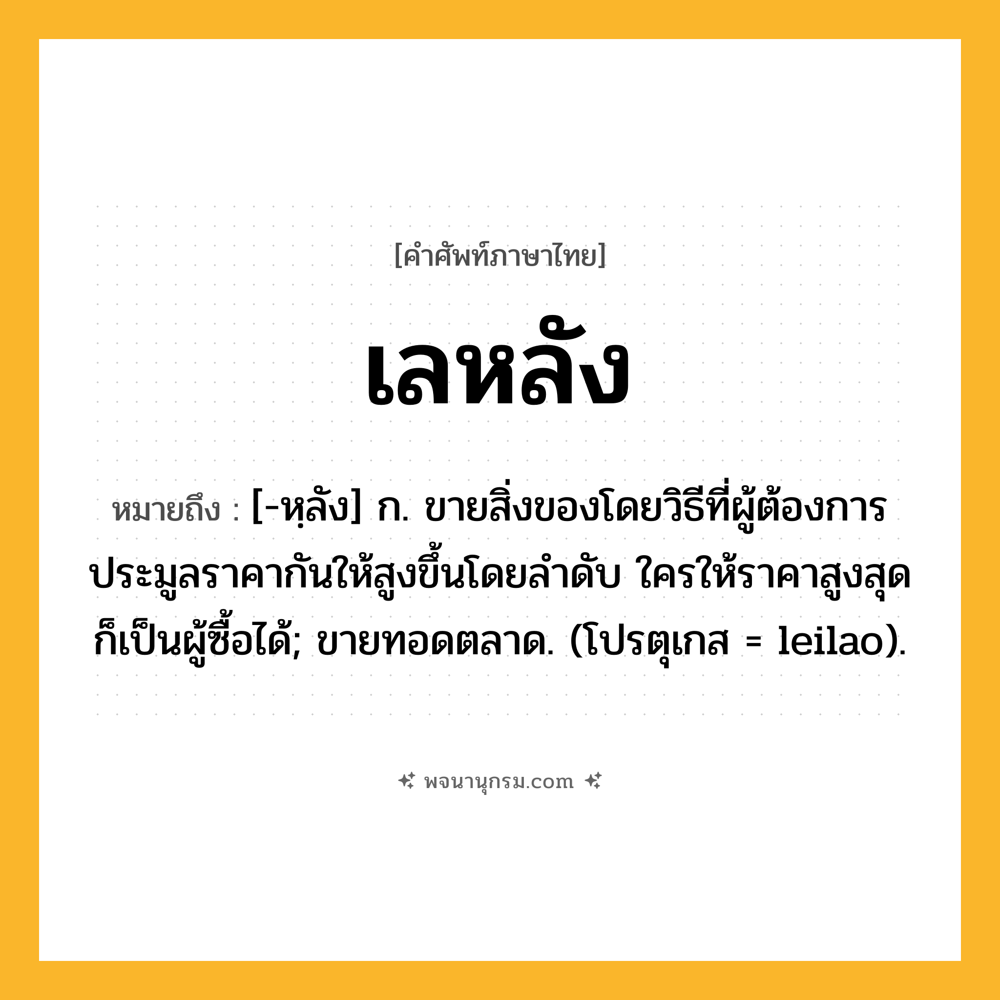 เลหลัง ความหมาย หมายถึงอะไร?, คำในภาษาไทย เลหลัง หมายถึง [-หฺลัง] ก. ขายสิ่งของโดยวิธีที่ผู้ต้องการประมูลราคากันให้สูงขึ้นโดยลําดับ ใครให้ราคาสูงสุด ก็เป็นผู้ซื้อได้; ขายทอดตลาด. (โปรตุเกส = leilao).