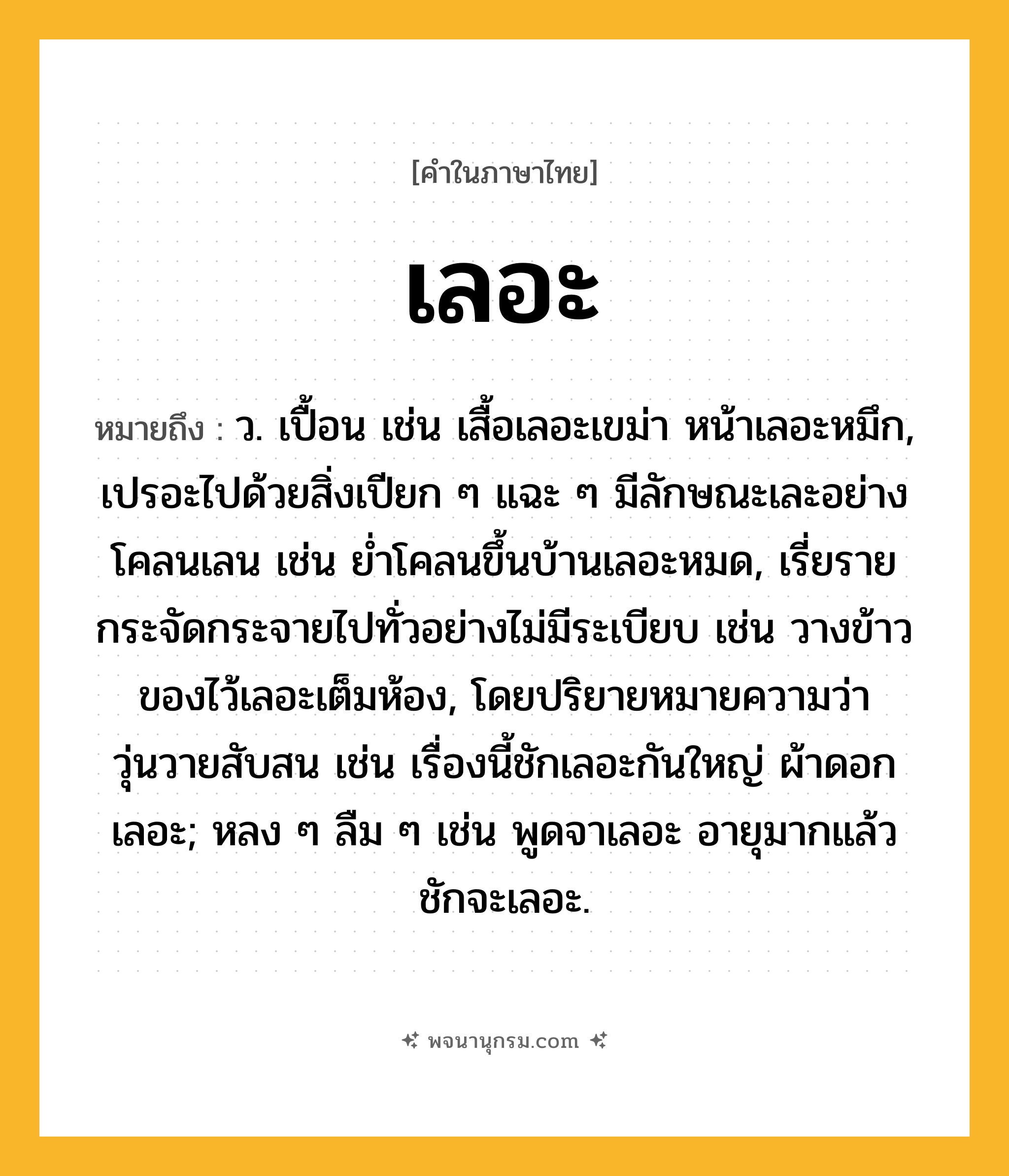 เลอะ ความหมาย หมายถึงอะไร?, คำในภาษาไทย เลอะ หมายถึง ว. เปื้อน เช่น เสื้อเลอะเขม่า หน้าเลอะหมึก, เปรอะไปด้วยสิ่งเปียก ๆ แฉะ ๆ มีลักษณะเละอย่างโคลนเลน เช่น ย่ำโคลนขึ้นบ้านเลอะหมด, เรี่ยรายกระจัดกระจายไปทั่วอย่างไม่มีระเบียบ เช่น วางข้าวของไว้เลอะเต็มห้อง, โดยปริยายหมายความว่า วุ่นวายสับสน เช่น เรื่องนี้ชักเลอะกันใหญ่ ผ้าดอกเลอะ; หลง ๆ ลืม ๆ เช่น พูดจาเลอะ อายุมากแล้วชักจะเลอะ.