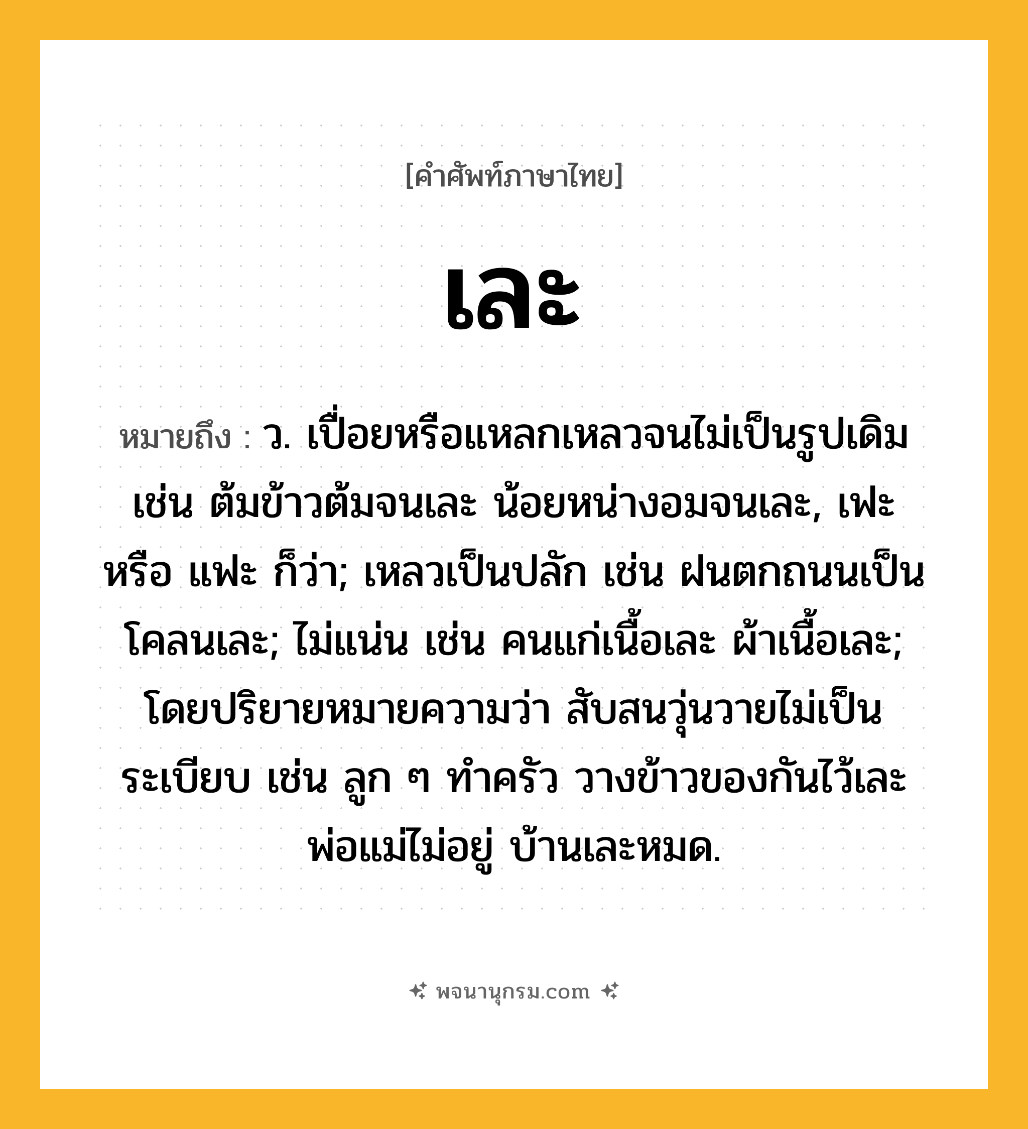เละ ความหมาย หมายถึงอะไร?, คำในภาษาไทย เละ หมายถึง ว. เปื่อยหรือแหลกเหลวจนไม่เป็นรูปเดิม เช่น ต้มข้าวต้มจนเละ น้อยหน่างอมจนเละ, เฟะ หรือ แฟะ ก็ว่า; เหลวเป็นปลัก เช่น ฝนตกถนนเป็นโคลนเละ; ไม่แน่น เช่น คนแก่เนื้อเละ ผ้าเนื้อเละ; โดยปริยายหมายความว่า สับสนวุ่นวายไม่เป็นระเบียบ เช่น ลูก ๆ ทำครัว วางข้าวของกันไว้เละ พ่อแม่ไม่อยู่ บ้านเละหมด.