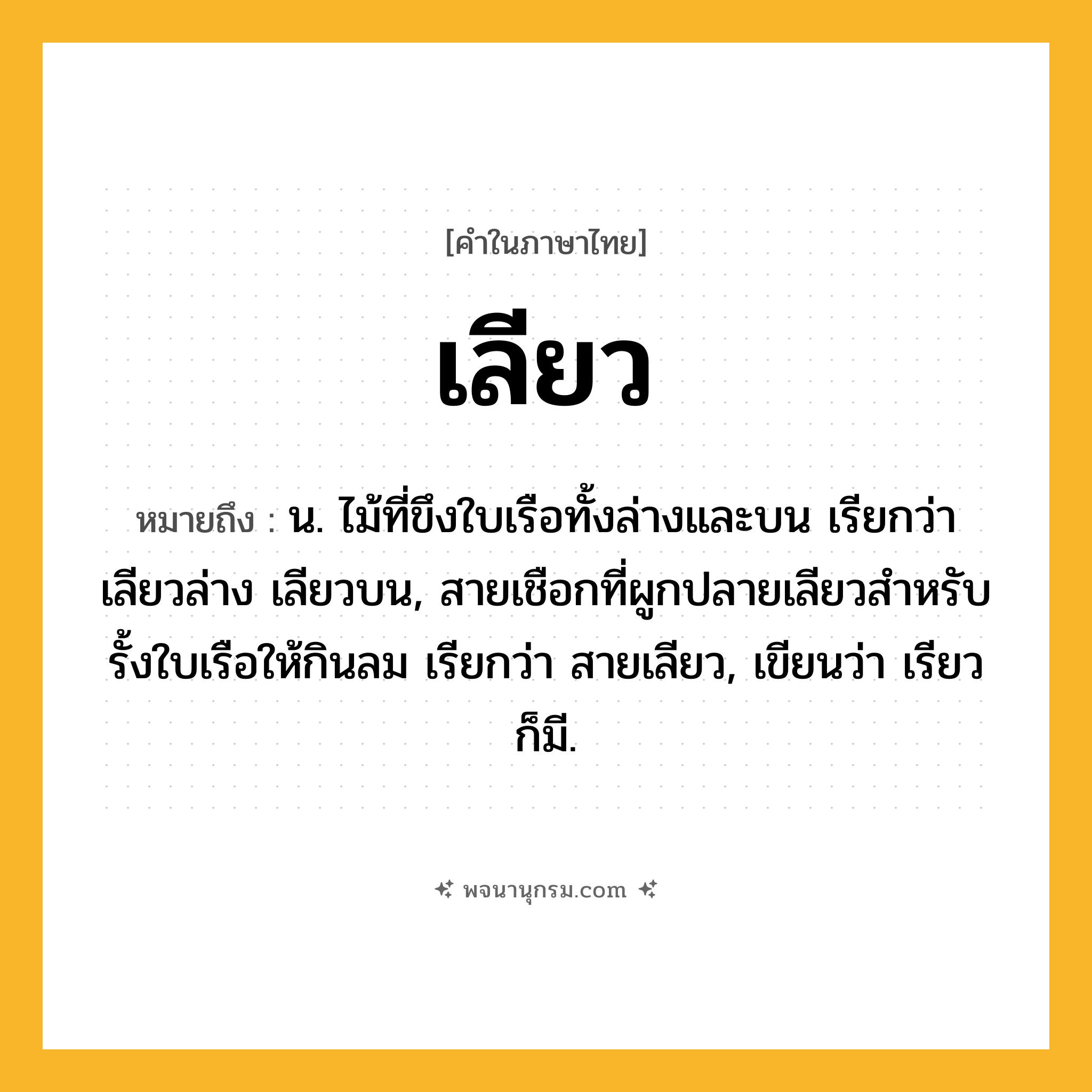 เลียว ความหมาย หมายถึงอะไร?, คำในภาษาไทย เลียว หมายถึง น. ไม้ที่ขึงใบเรือทั้งล่างและบน เรียกว่า เลียวล่าง เลียวบน, สายเชือกที่ผูกปลายเลียวสําหรับรั้งใบเรือให้กินลม เรียกว่า สายเลียว, เขียนว่า เรียว ก็มี.