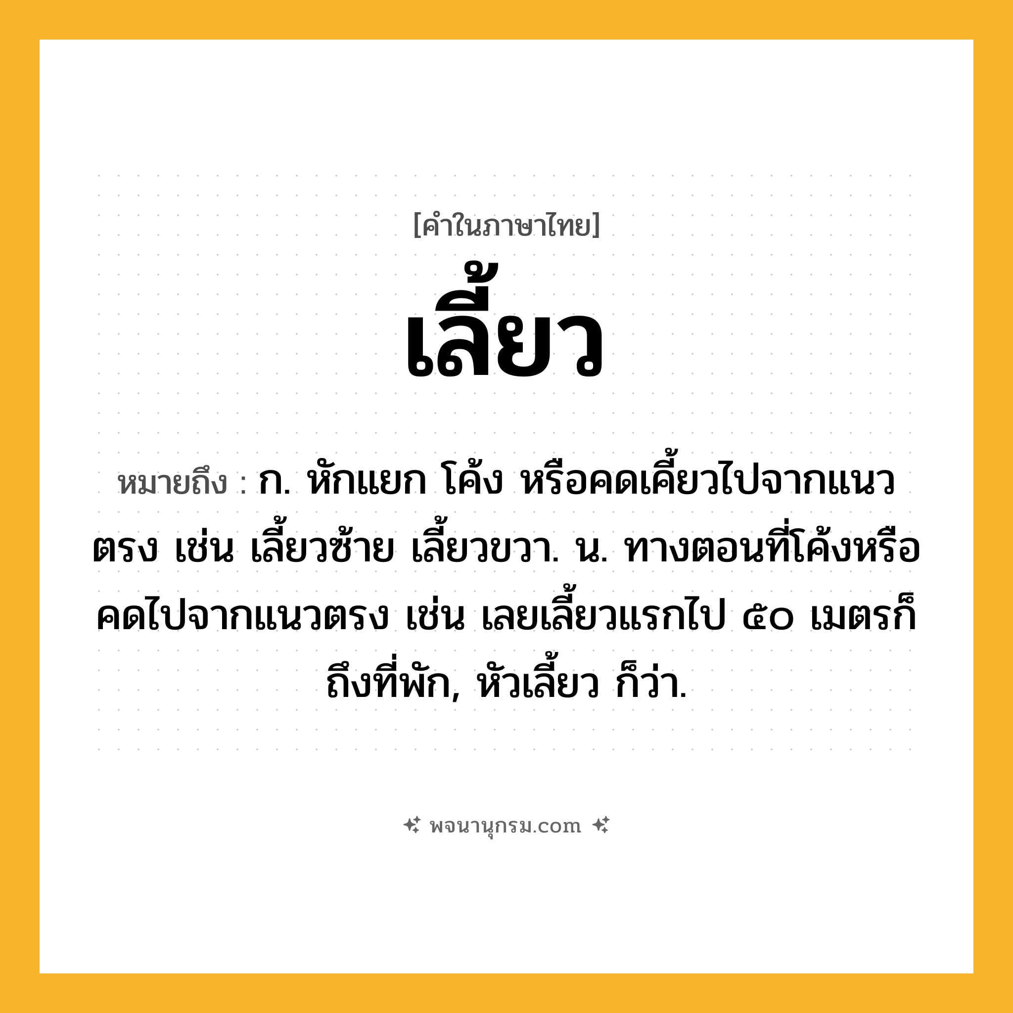 เลี้ยว ความหมาย หมายถึงอะไร?, คำในภาษาไทย เลี้ยว หมายถึง ก. หักแยก โค้ง หรือคดเคี้ยวไปจากแนวตรง เช่น เลี้ยวซ้าย เลี้ยวขวา. น. ทางตอนที่โค้งหรือคดไปจากแนวตรง เช่น เลยเลี้ยวแรกไป ๕๐ เมตรก็ถึงที่พัก, หัวเลี้ยว ก็ว่า.