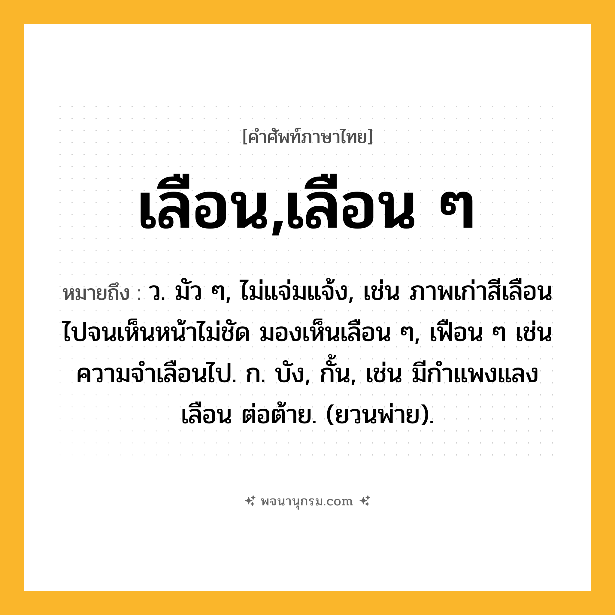 เลือน,เลือน ๆ ความหมาย หมายถึงอะไร?, คำในภาษาไทย เลือน,เลือน ๆ หมายถึง ว. มัว ๆ, ไม่แจ่มแจ้ง, เช่น ภาพเก่าสีเลือนไปจนเห็นหน้าไม่ชัด มองเห็นเลือน ๆ, เฟือน ๆ เช่น ความจำเลือนไป. ก. บัง, กั้น, เช่น มีกําแพงแลงเลือน ต่อต้าย. (ยวนพ่าย).
