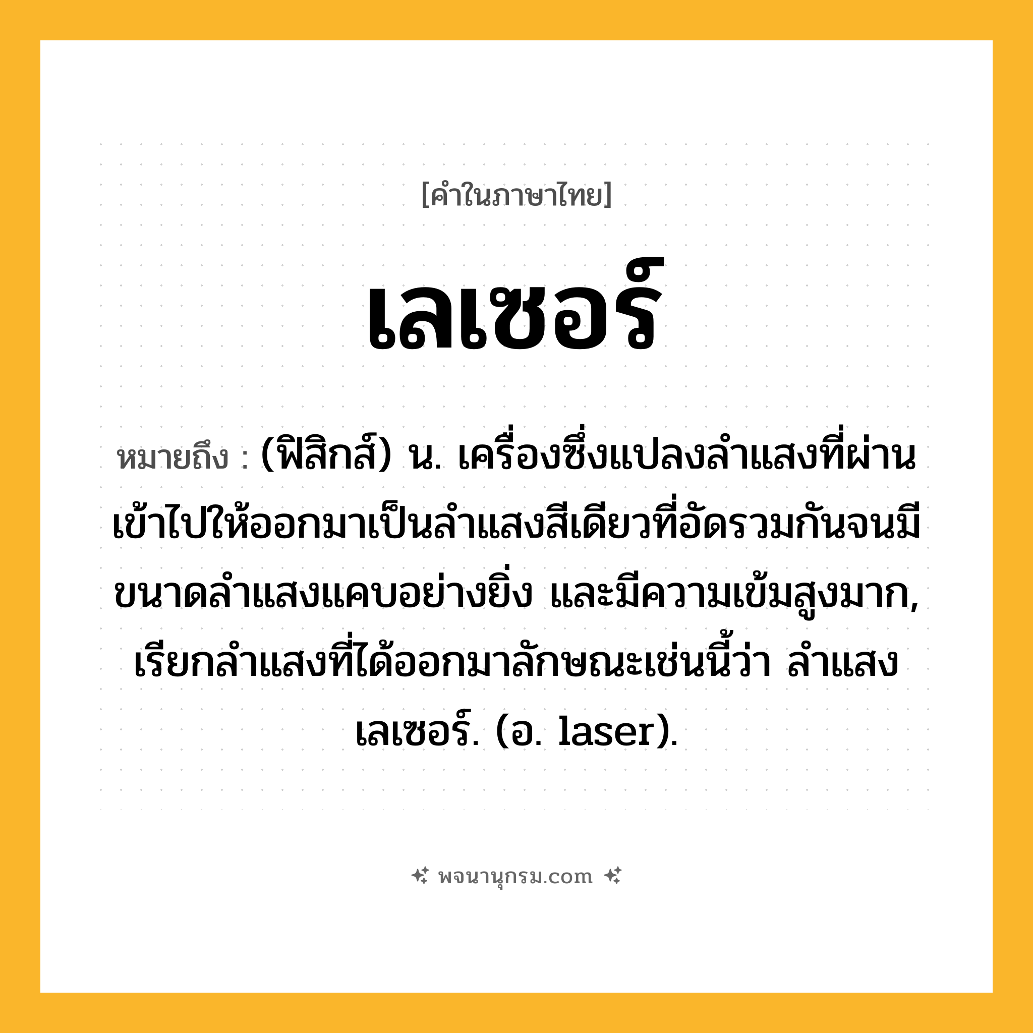 เลเซอร์ ความหมาย หมายถึงอะไร?, คำในภาษาไทย เลเซอร์ หมายถึง (ฟิสิกส์) น. เครื่องซึ่งแปลงลําแสงที่ผ่านเข้าไปให้ออกมาเป็นลําแสงสีเดียวที่อัดรวมกันจนมีขนาดลําแสงแคบอย่างยิ่ง และมีความเข้มสูงมาก, เรียกลําแสงที่ได้ออกมาลักษณะเช่นนี้ว่า ลําแสงเลเซอร์. (อ. laser).