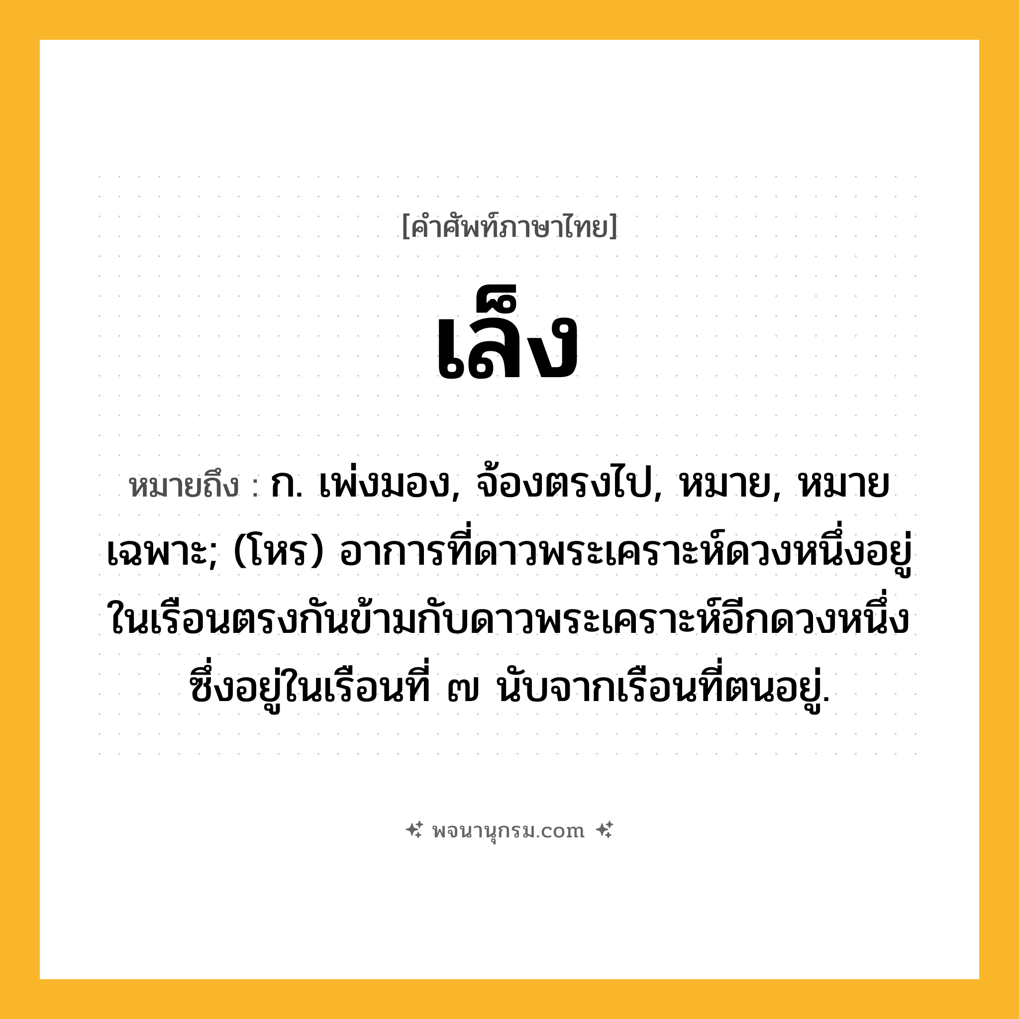 เล็ง ความหมาย หมายถึงอะไร?, คำในภาษาไทย เล็ง หมายถึง ก. เพ่งมอง, จ้องตรงไป, หมาย, หมายเฉพาะ; (โหร) อาการที่ดาวพระเคราะห์ดวงหนึ่งอยู่ในเรือนตรงกันข้ามกับดาวพระเคราะห์อีกดวงหนึ่งซึ่งอยู่ในเรือนที่ ๗ นับจากเรือนที่ตนอยู่.