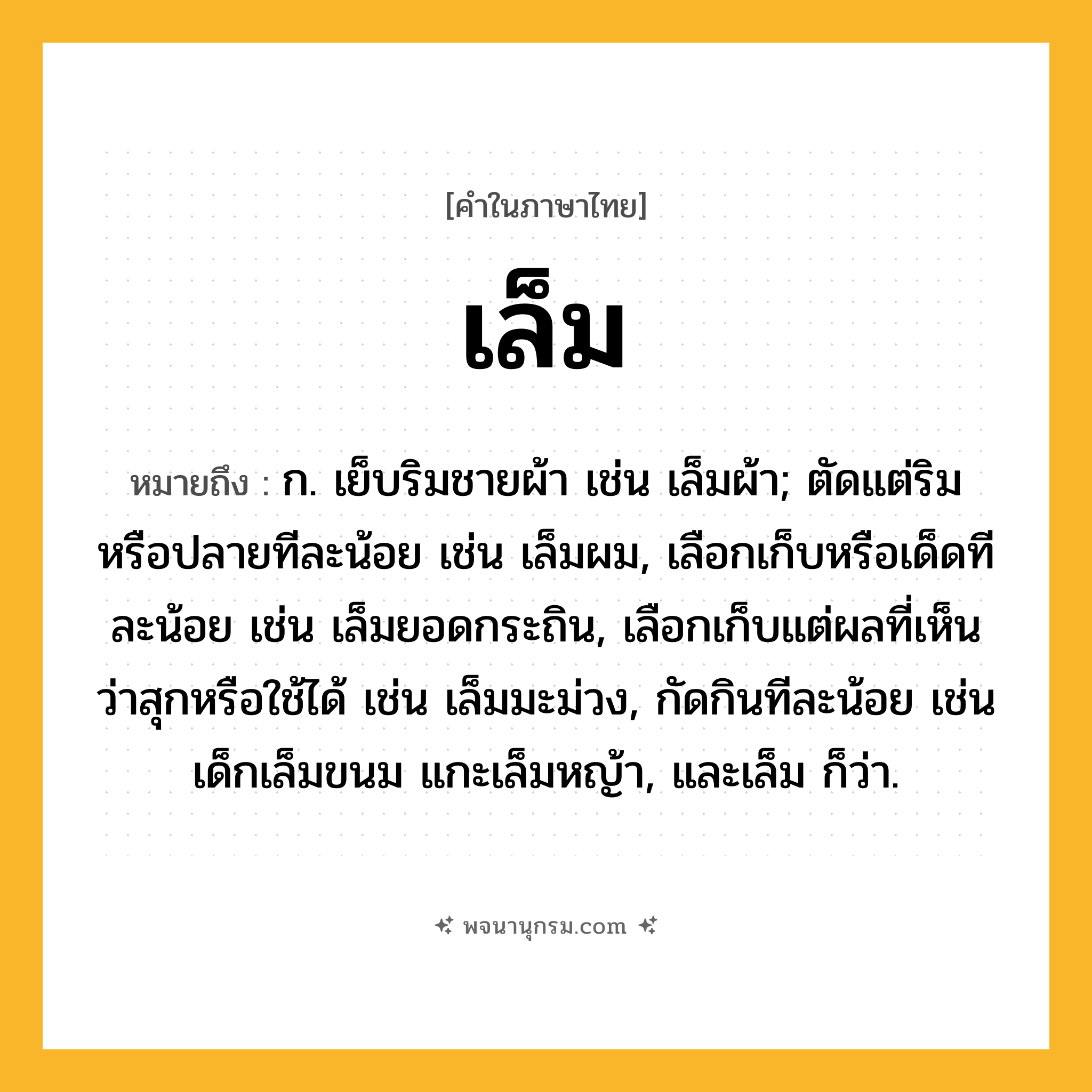 เล็ม ความหมาย หมายถึงอะไร?, คำในภาษาไทย เล็ม หมายถึง ก. เย็บริมชายผ้า เช่น เล็มผ้า; ตัดแต่ริมหรือปลายทีละน้อย เช่น เล็มผม, เลือกเก็บหรือเด็ดทีละน้อย เช่น เล็มยอดกระถิน, เลือกเก็บแต่ผลที่เห็นว่าสุกหรือใช้ได้ เช่น เล็มมะม่วง, กัดกินทีละน้อย เช่น เด็กเล็มขนม แกะเล็มหญ้า, และเล็ม ก็ว่า.