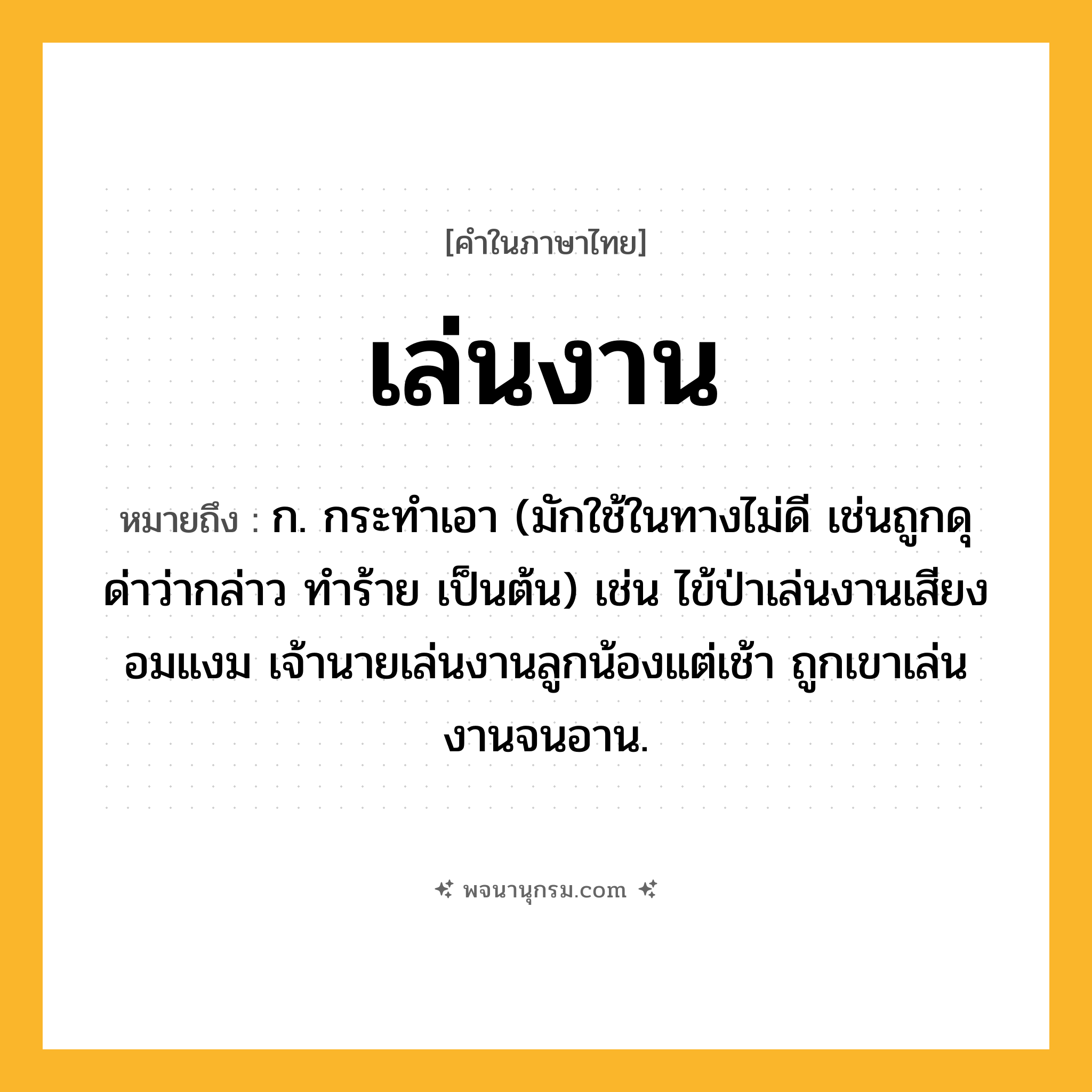 เล่นงาน ความหมาย หมายถึงอะไร?, คำในภาษาไทย เล่นงาน หมายถึง ก. กระทำเอา (มักใช้ในทางไม่ดี เช่นถูกดุด่าว่ากล่าว ทำร้าย เป็นต้น) เช่น ไข้ป่าเล่นงานเสียงอมแงม เจ้านายเล่นงานลูกน้องแต่เช้า ถูกเขาเล่นงานจนอาน.