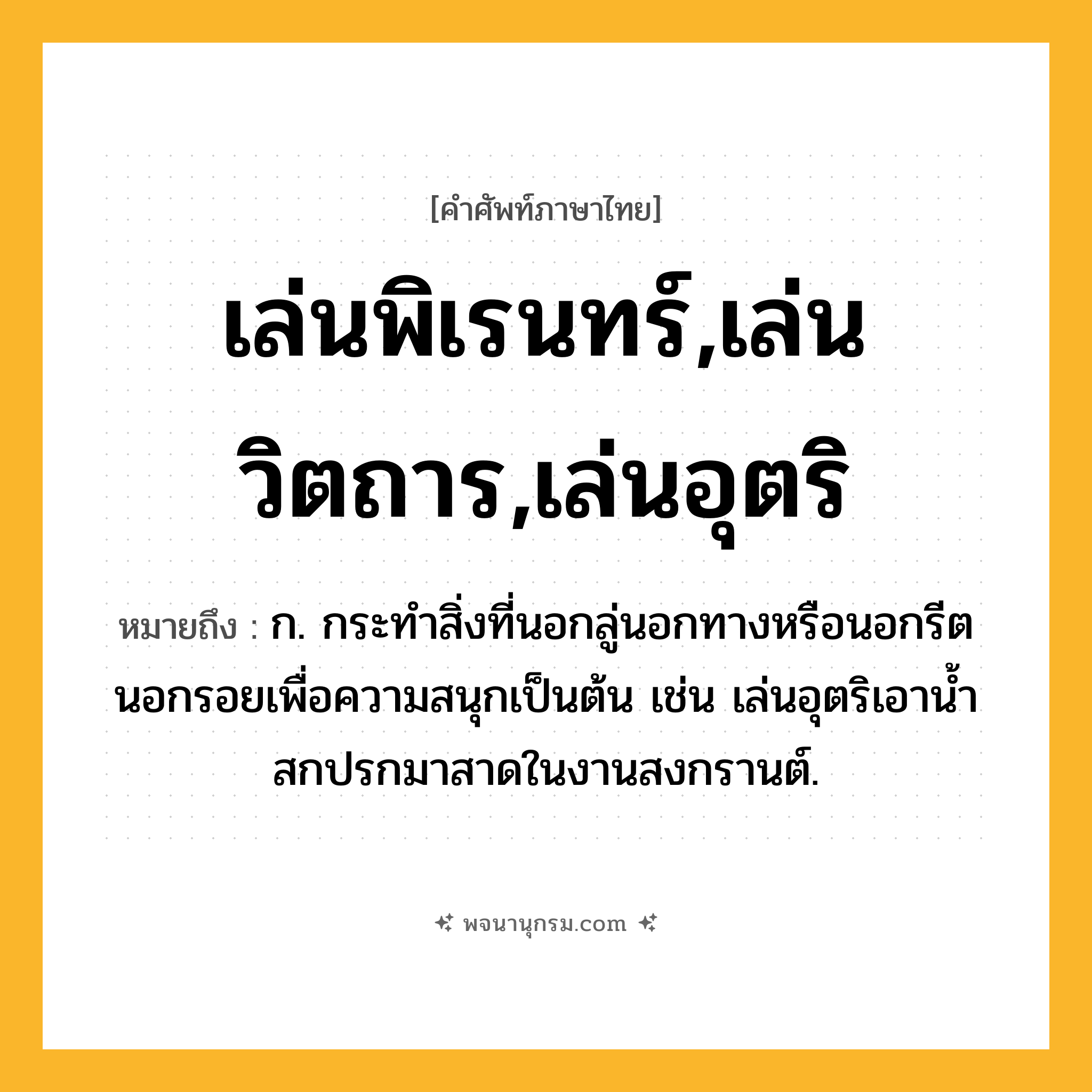 เล่นพิเรนทร์,เล่นวิตถาร,เล่นอุตริ ความหมาย หมายถึงอะไร?, คำในภาษาไทย เล่นพิเรนทร์,เล่นวิตถาร,เล่นอุตริ หมายถึง ก. กระทำสิ่งที่นอกลู่นอกทางหรือนอกรีตนอกรอยเพื่อความสนุกเป็นต้น เช่น เล่นอุตริเอาน้ำสกปรกมาสาดในงานสงกรานต์.