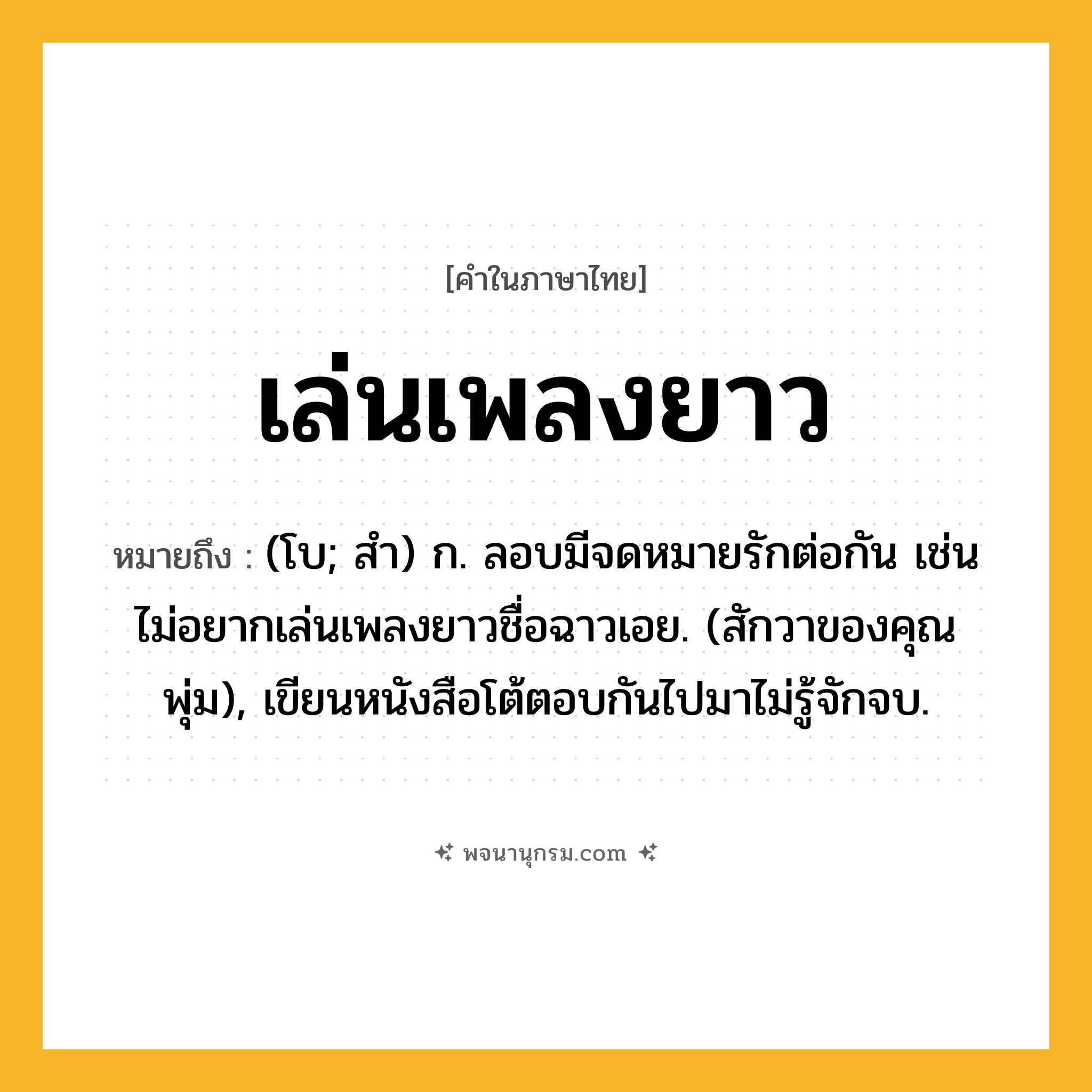 เล่นเพลงยาว ความหมาย หมายถึงอะไร?, คำในภาษาไทย เล่นเพลงยาว หมายถึง (โบ; สํา) ก. ลอบมีจดหมายรักต่อกัน เช่น ไม่อยากเล่นเพลงยาวชื่อฉาวเอย. (สักวาของคุณพุ่ม), เขียนหนังสือโต้ตอบกันไปมาไม่รู้จักจบ.