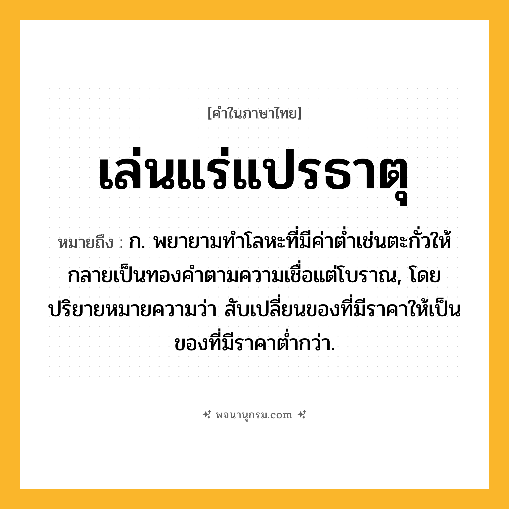 เล่นแร่แปรธาตุ ความหมาย หมายถึงอะไร?, คำในภาษาไทย เล่นแร่แปรธาตุ หมายถึง ก. พยายามทําโลหะที่มีค่าตํ่าเช่นตะกั่วให้กลายเป็นทองคําตามความเชื่อแต่โบราณ, โดยปริยายหมายความว่า สับเปลี่ยนของที่มีราคาให้เป็นของที่มีราคาต่ำกว่า.