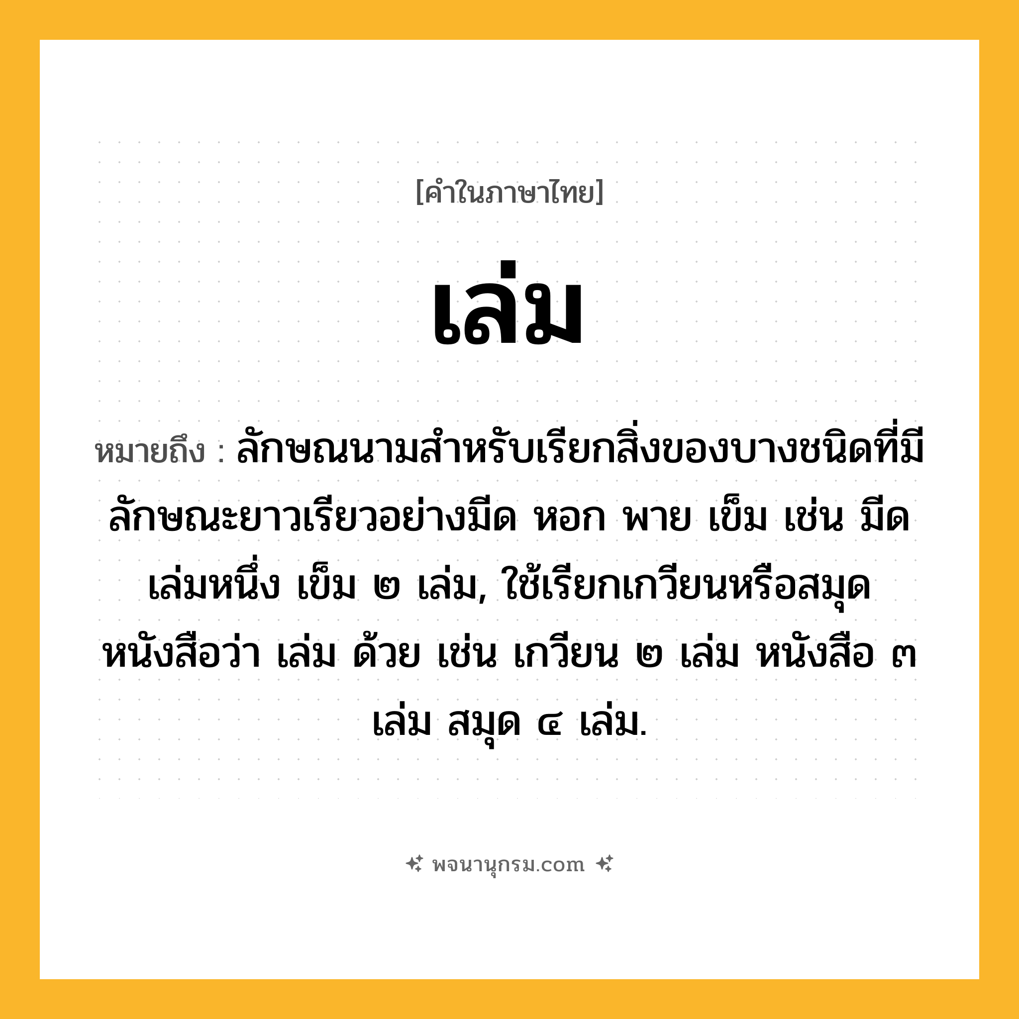 เล่ม ความหมาย หมายถึงอะไร?, คำในภาษาไทย เล่ม หมายถึง ลักษณนามสําหรับเรียกสิ่งของบางชนิดที่มีลักษณะยาวเรียวอย่างมีด หอก พาย เข็ม เช่น มีดเล่มหนึ่ง เข็ม ๒ เล่ม, ใช้เรียกเกวียนหรือสมุดหนังสือว่า เล่ม ด้วย เช่น เกวียน ๒ เล่ม หนังสือ ๓ เล่ม สมุด ๔ เล่ม.