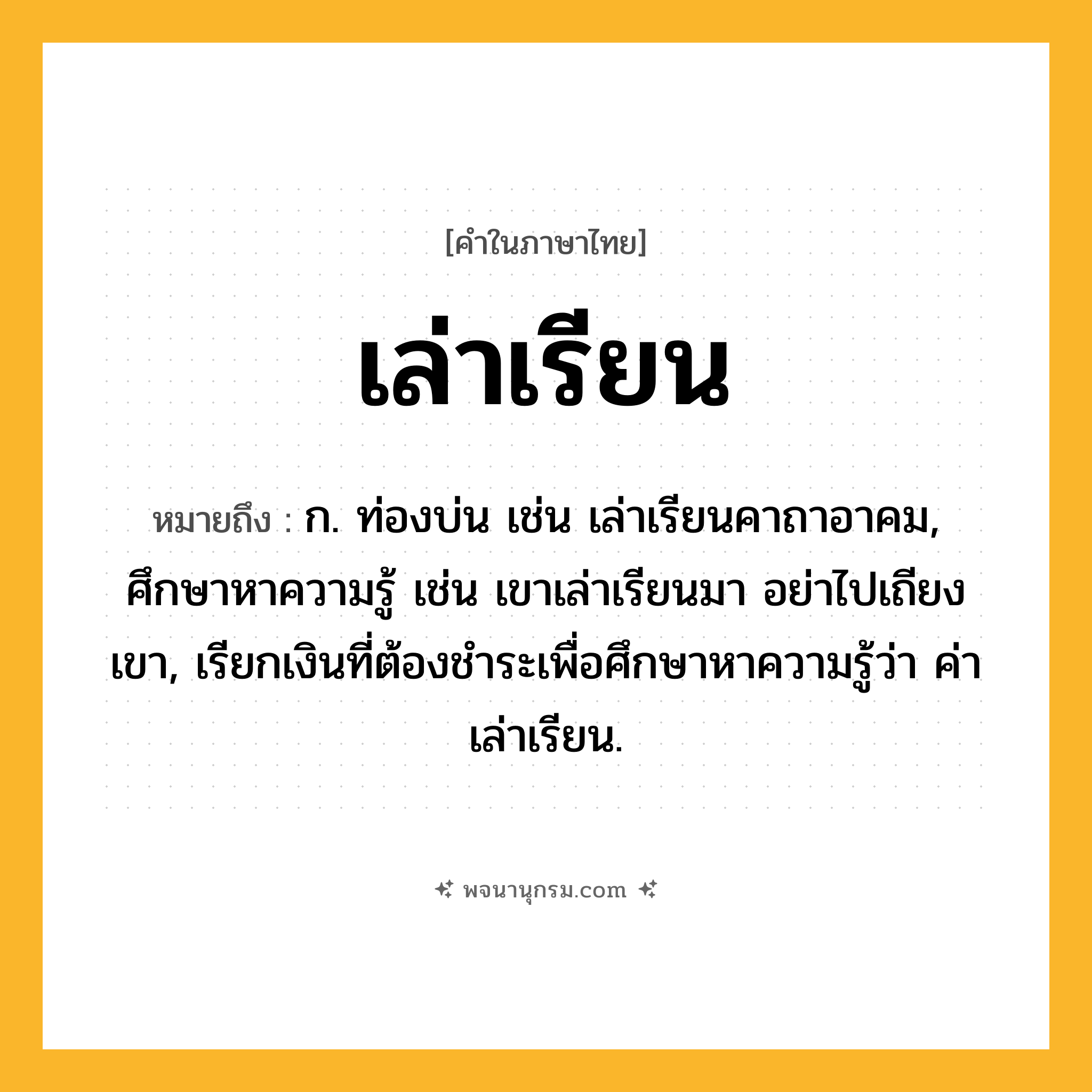 เล่าเรียน ความหมาย หมายถึงอะไร?, คำในภาษาไทย เล่าเรียน หมายถึง ก. ท่องบ่น เช่น เล่าเรียนคาถาอาคม, ศึกษาหาความรู้ เช่น เขาเล่าเรียนมา อย่าไปเถียงเขา, เรียกเงินที่ต้องชำระเพื่อศึกษาหาความรู้ว่า ค่าเล่าเรียน.