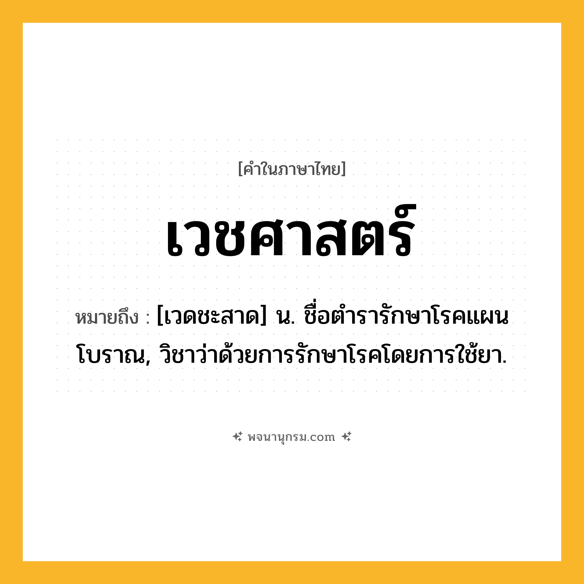 เวชศาสตร์ ความหมาย หมายถึงอะไร?, คำในภาษาไทย เวชศาสตร์ หมายถึง [เวดชะสาด] น. ชื่อตํารารักษาโรคแผนโบราณ, วิชาว่าด้วยการรักษาโรคโดยการใช้ยา.