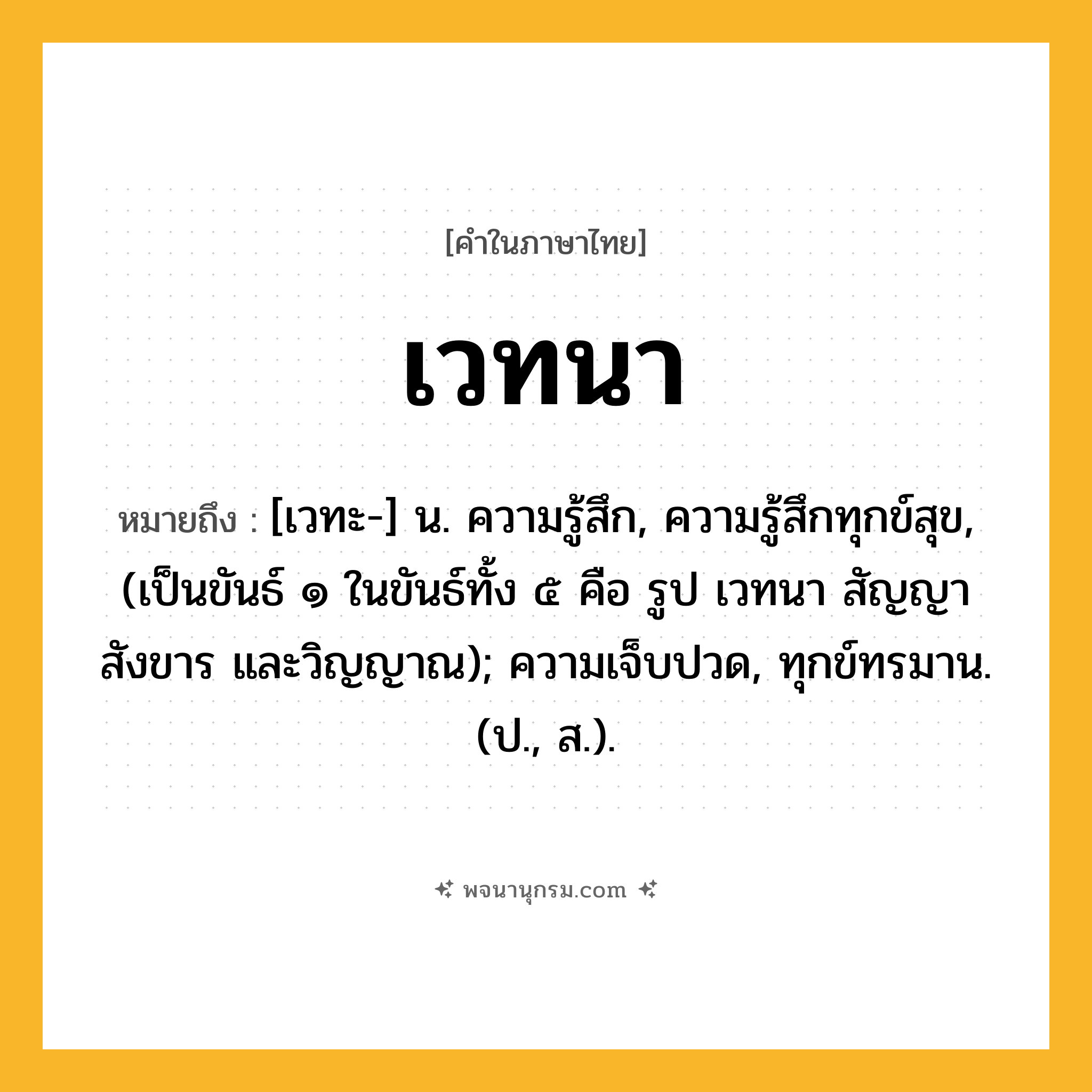 เวทนา ความหมาย หมายถึงอะไร?, คำในภาษาไทย เวทนา หมายถึง [เวทะ-] น. ความรู้สึก, ความรู้สึกทุกข์สุข, (เป็นขันธ์ ๑ ในขันธ์ทั้ง ๕ คือ รูป เวทนา สัญญา สังขาร และวิญญาณ); ความเจ็บปวด, ทุกข์ทรมาน. (ป., ส.).