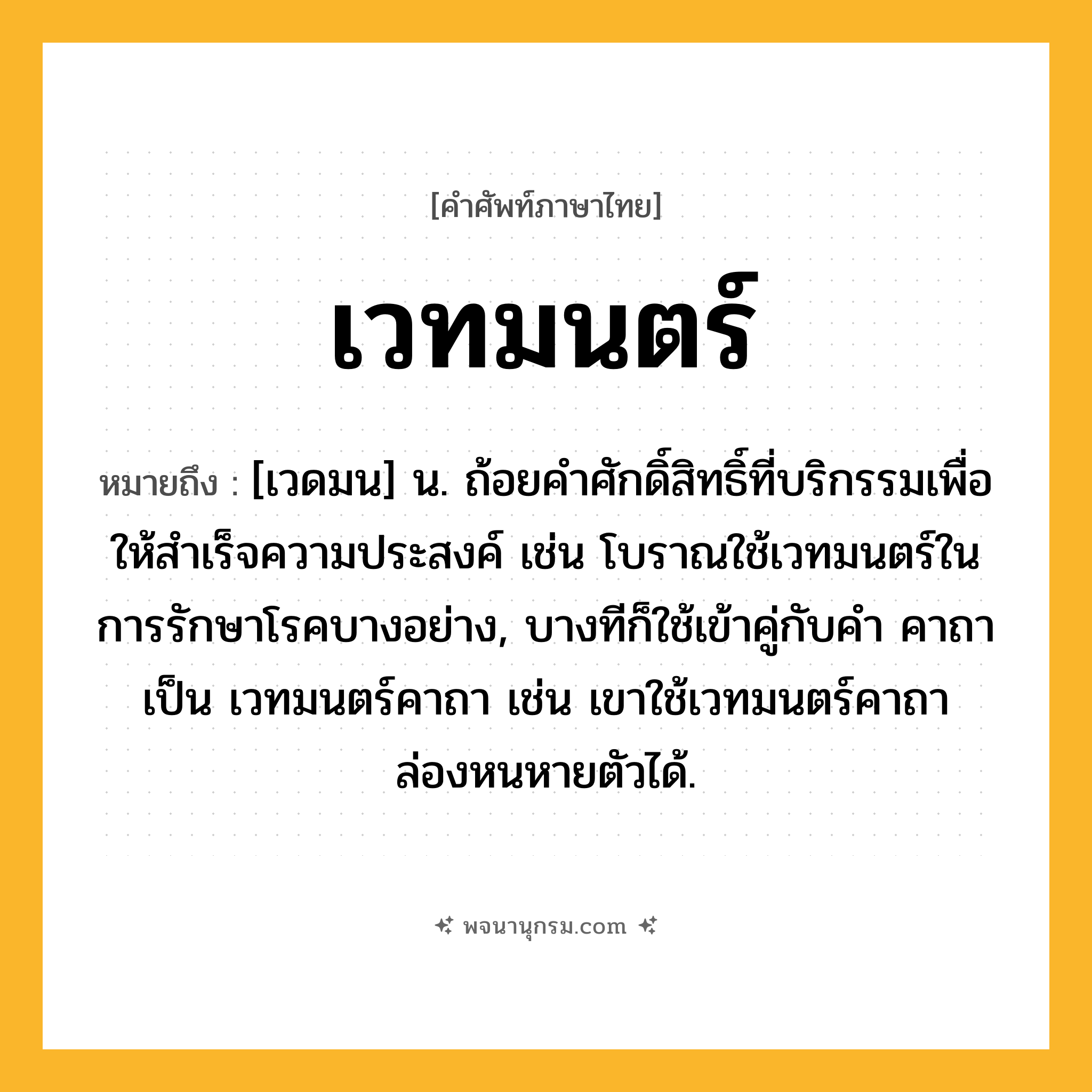 เวทมนตร์ ความหมาย หมายถึงอะไร?, คำในภาษาไทย เวทมนตร์ หมายถึง [เวดมน] น. ถ้อยคําศักดิ์สิทธิ์ที่บริกรรมเพื่อให้สําเร็จความประสงค์ เช่น โบราณใช้เวทมนตร์ในการรักษาโรคบางอย่าง, บางทีก็ใช้เข้าคู่กับคำ คาถา เป็น เวทมนตร์คาถา เช่น เขาใช้เวทมนตร์คาถาล่องหนหายตัวได้.