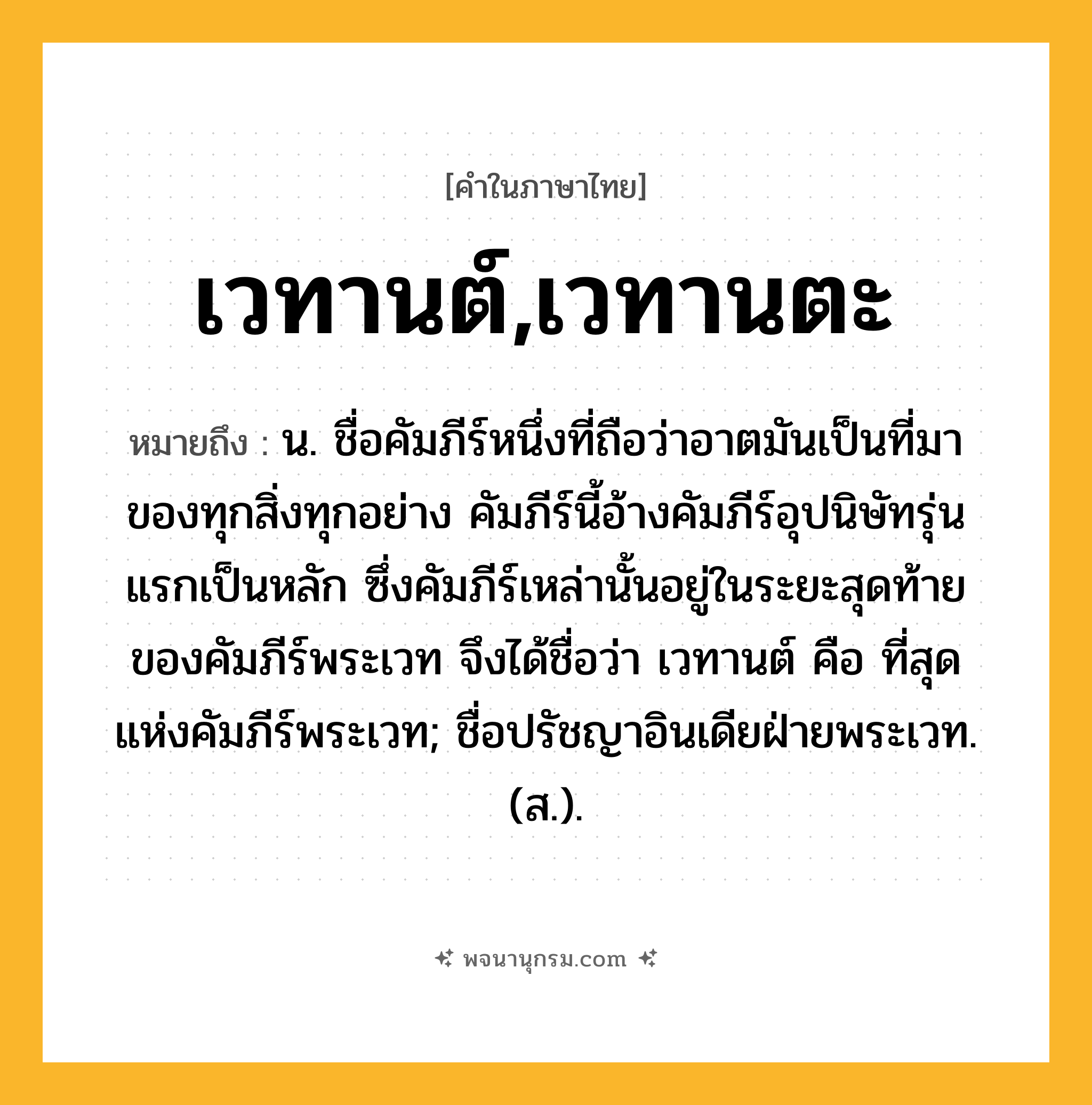 เวทานต์,เวทานตะ ความหมาย หมายถึงอะไร?, คำในภาษาไทย เวทานต์,เวทานตะ หมายถึง น. ชื่อคัมภีร์หนึ่งที่ถือว่าอาตมันเป็นที่มาของทุกสิ่งทุกอย่าง คัมภีร์นี้อ้างคัมภีร์อุปนิษัทรุ่นแรกเป็นหลัก ซึ่งคัมภีร์เหล่านั้นอยู่ในระยะสุดท้ายของคัมภีร์พระเวท จึงได้ชื่อว่า เวทานต์ คือ ที่สุดแห่งคัมภีร์พระเวท; ชื่อปรัชญาอินเดียฝ่ายพระเวท. (ส.).
