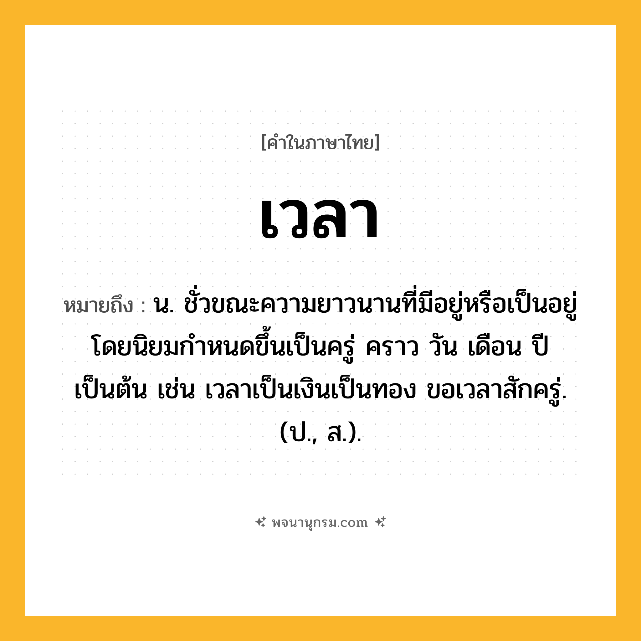 เวลา ความหมาย หมายถึงอะไร?, คำในภาษาไทย เวลา หมายถึง น. ชั่วขณะความยาวนานที่มีอยู่หรือเป็นอยู่ โดยนิยมกําหนดขึ้นเป็นครู่ คราว วัน เดือน ปี เป็นต้น เช่น เวลาเป็นเงินเป็นทอง ขอเวลาสักครู่. (ป., ส.).