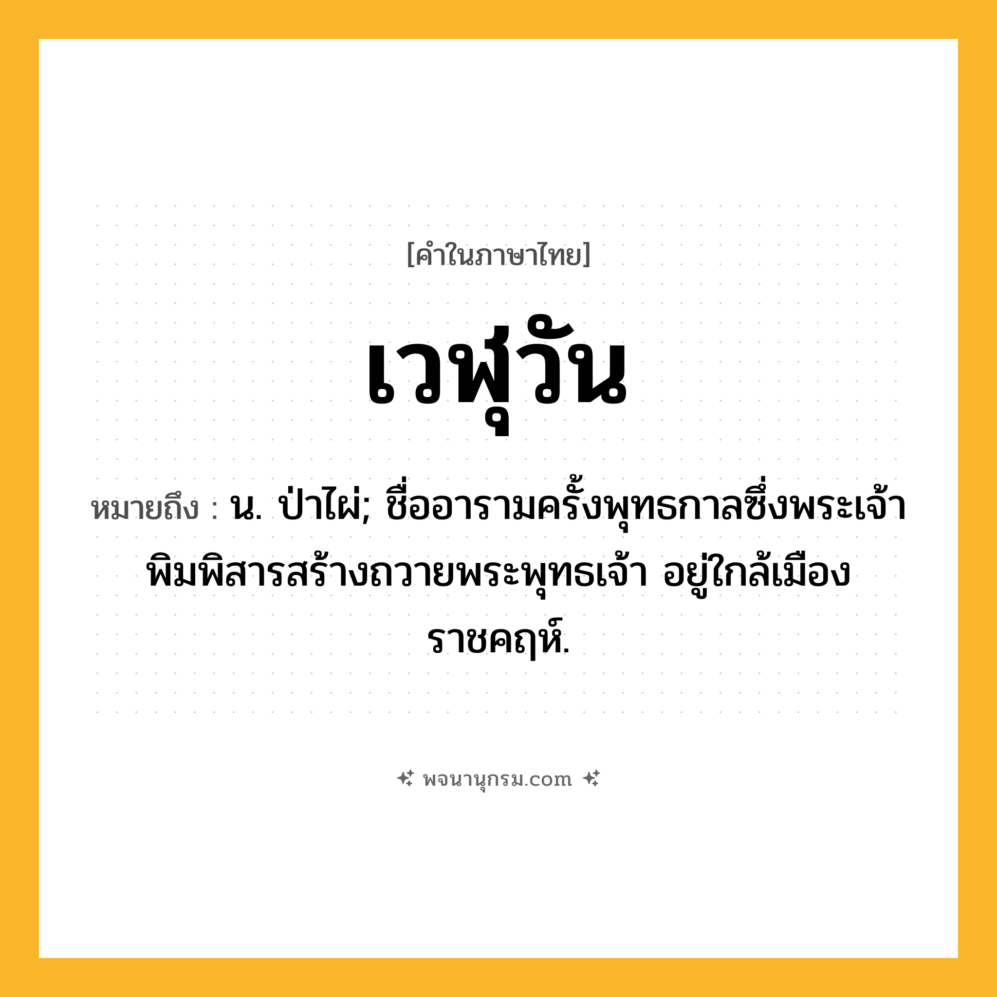 เวฬุวัน ความหมาย หมายถึงอะไร?, คำในภาษาไทย เวฬุวัน หมายถึง น. ป่าไผ่; ชื่ออารามครั้งพุทธกาลซึ่งพระเจ้าพิมพิสารสร้างถวายพระพุทธเจ้า อยู่ใกล้เมืองราชคฤห์.
