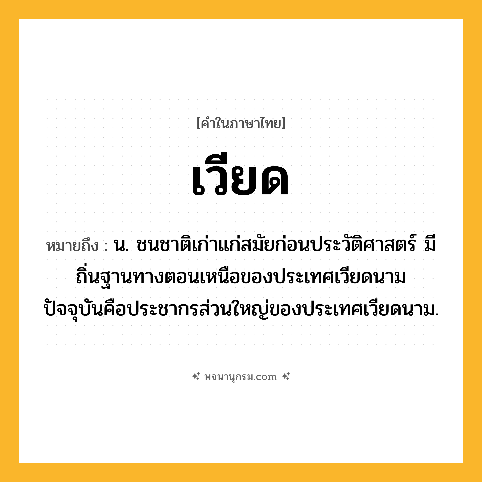 เวียด ความหมาย หมายถึงอะไร?, คำในภาษาไทย เวียด หมายถึง น. ชนชาติเก่าแก่สมัยก่อนประวัติศาสตร์ มีถิ่นฐานทางตอนเหนือของประเทศเวียดนาม ปัจจุบันคือประชากรส่วนใหญ่ของประเทศเวียดนาม.