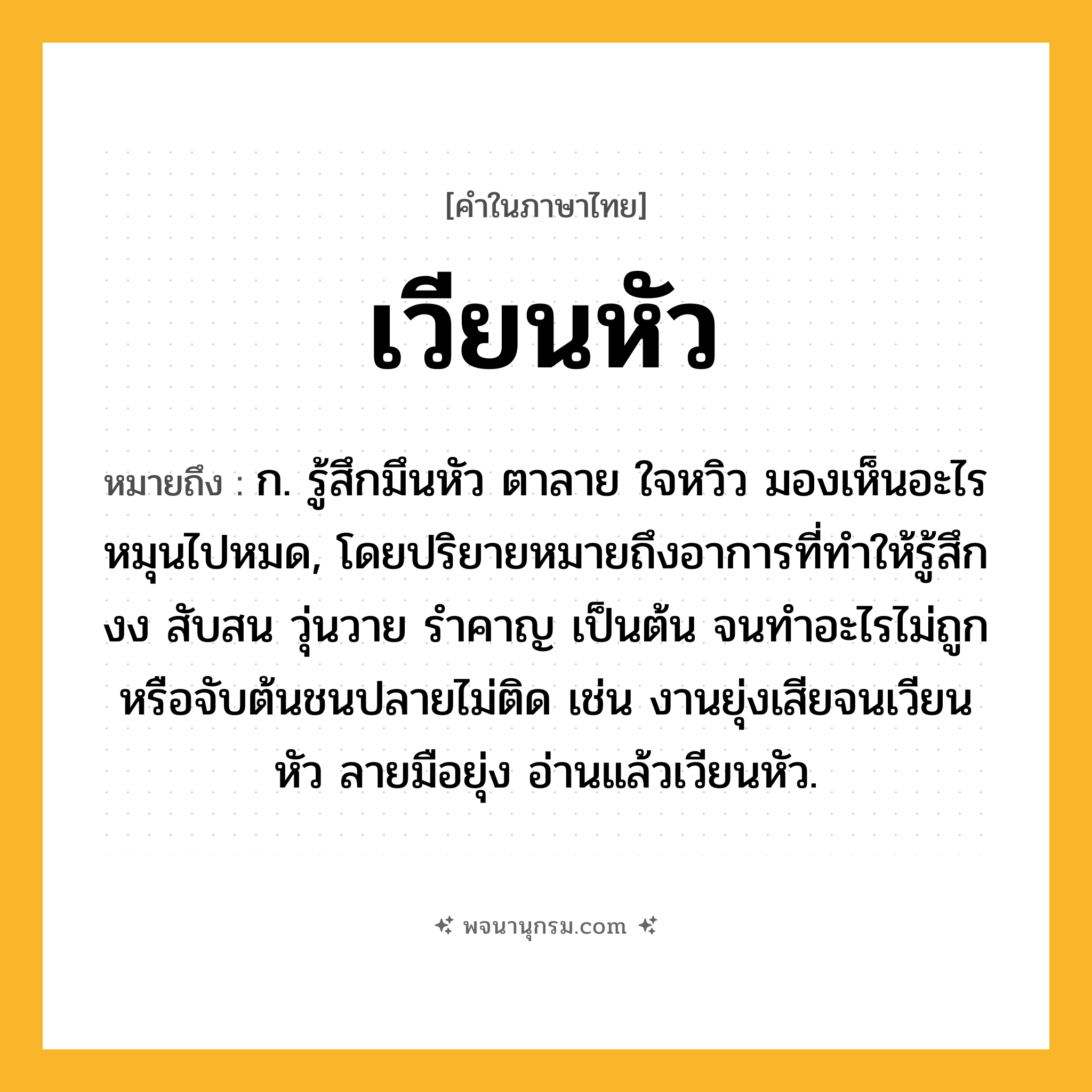 เวียนหัว ความหมาย หมายถึงอะไร?, คำในภาษาไทย เวียนหัว หมายถึง ก. รู้สึกมึนหัว ตาลาย ใจหวิว มองเห็นอะไรหมุนไปหมด, โดยปริยายหมายถึงอาการที่ทำให้รู้สึกงง สับสน วุ่นวาย รำคาญ เป็นต้น จนทำอะไรไม่ถูกหรือจับต้นชนปลายไม่ติด เช่น งานยุ่งเสียจนเวียนหัว ลายมือยุ่ง อ่านแล้วเวียนหัว.