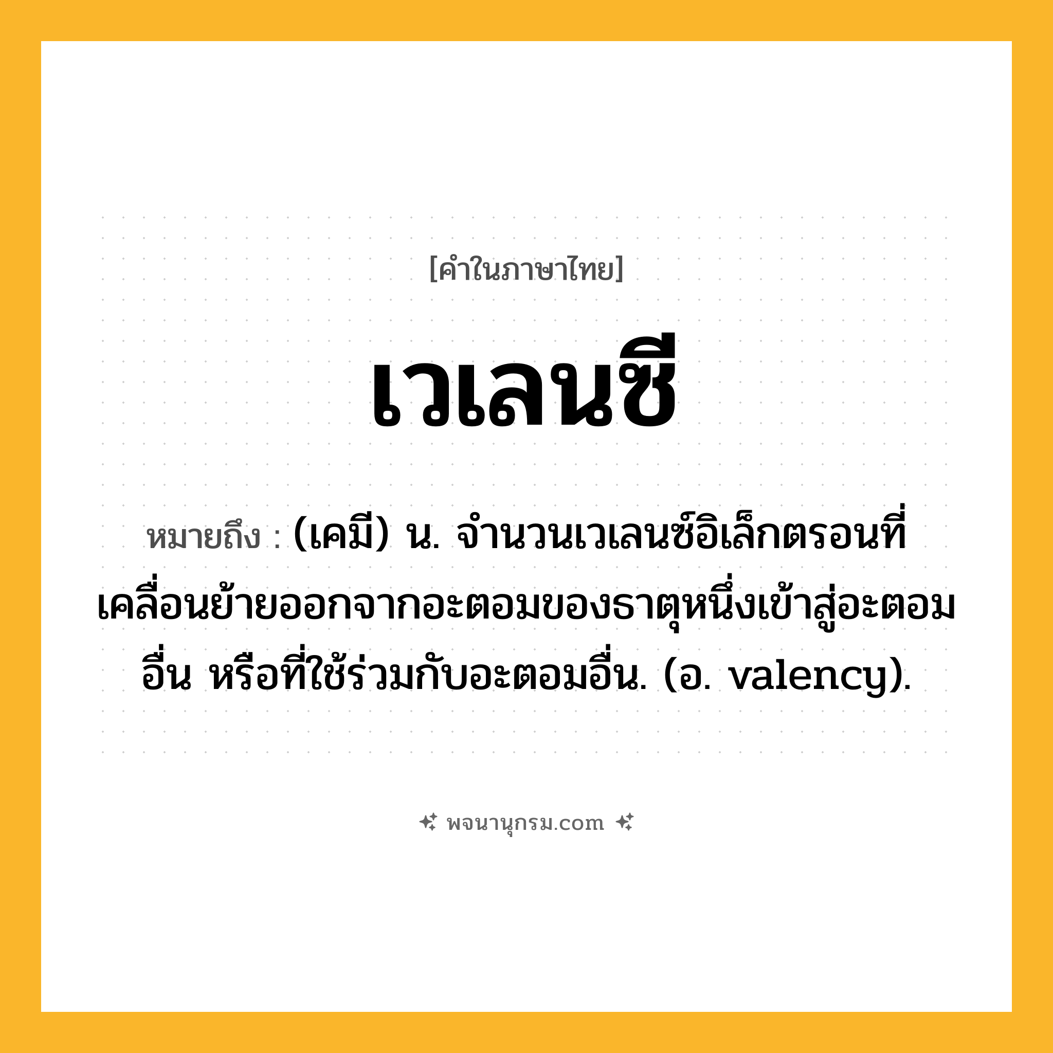 เวเลนซี ความหมาย หมายถึงอะไร?, คำในภาษาไทย เวเลนซี หมายถึง (เคมี) น. จํานวนเวเลนซ์อิเล็กตรอนที่เคลื่อนย้ายออกจากอะตอมของธาตุหนึ่งเข้าสู่อะตอมอื่น หรือที่ใช้ร่วมกับอะตอมอื่น. (อ. valency).