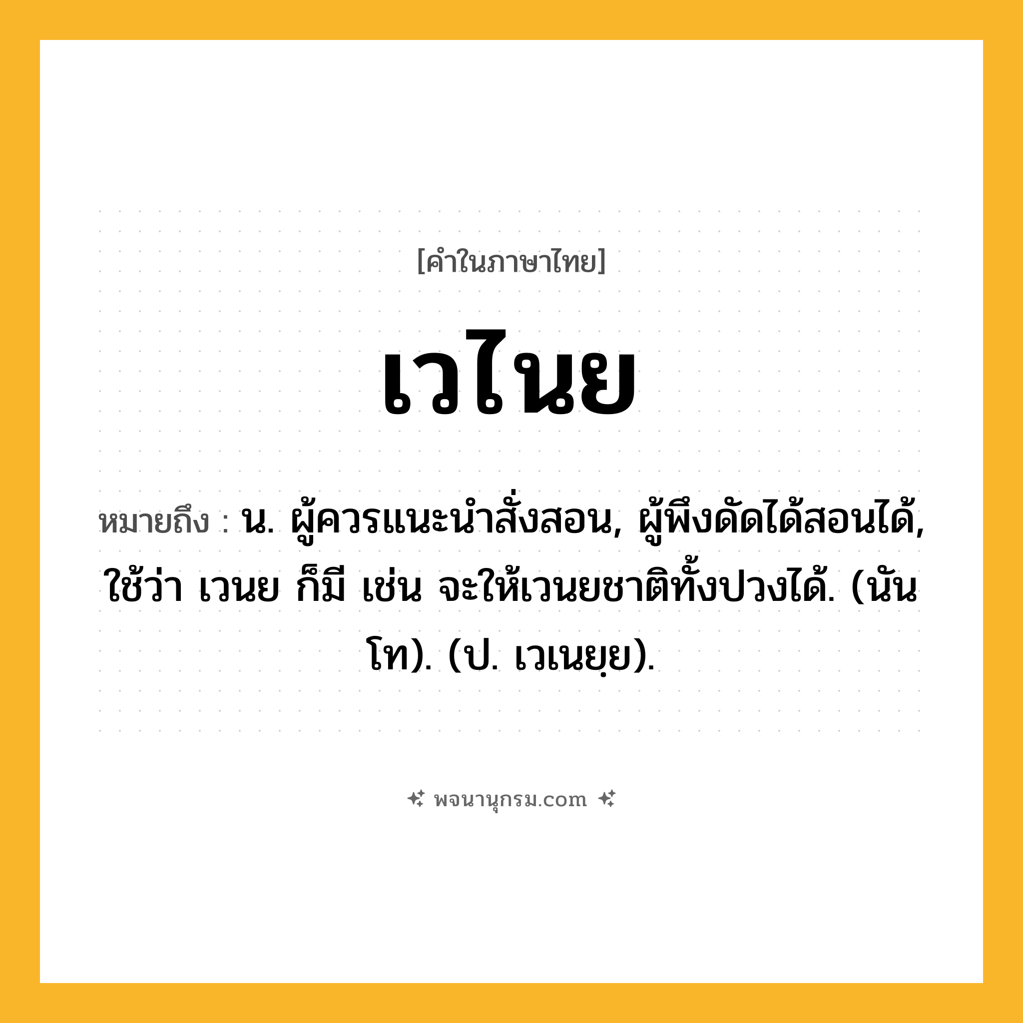 เวไนย ความหมาย หมายถึงอะไร?, คำในภาษาไทย เวไนย หมายถึง น. ผู้ควรแนะนําสั่งสอน, ผู้พึงดัดได้สอนได้, ใช้ว่า เวนย ก็มี เช่น จะให้เวนยชาติทั้งปวงได้. (นันโท). (ป. เวเนยฺย).