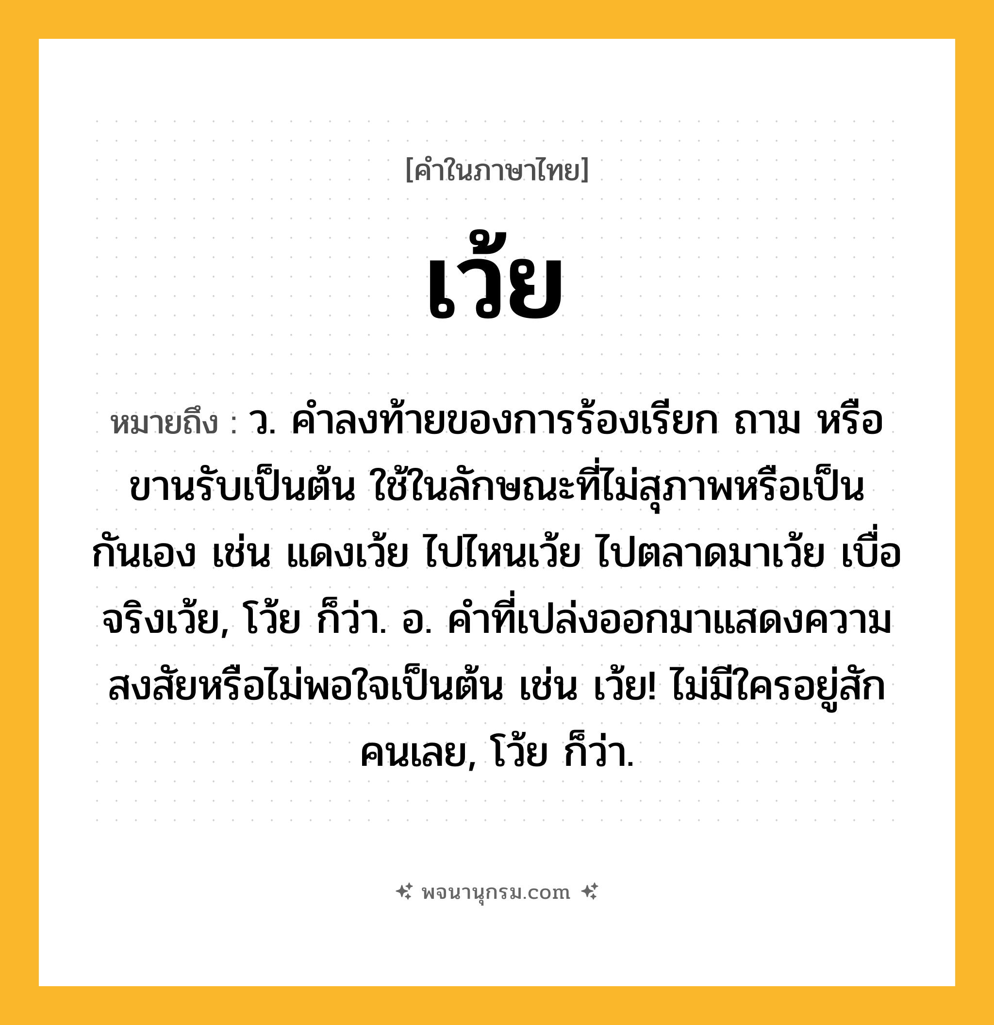 เว้ย ความหมาย หมายถึงอะไร?, คำในภาษาไทย เว้ย หมายถึง ว. คําลงท้ายของการร้องเรียก ถาม หรือขานรับเป็นต้น ใช้ในลักษณะที่ไม่สุภาพหรือเป็นกันเอง เช่น แดงเว้ย ไปไหนเว้ย ไปตลาดมาเว้ย เบื่อจริงเว้ย, โว้ย ก็ว่า. อ. คําที่เปล่งออกมาแสดงความสงสัยหรือไม่พอใจเป็นต้น เช่น เว้ย! ไม่มีใครอยู่สักคนเลย, โว้ย ก็ว่า.