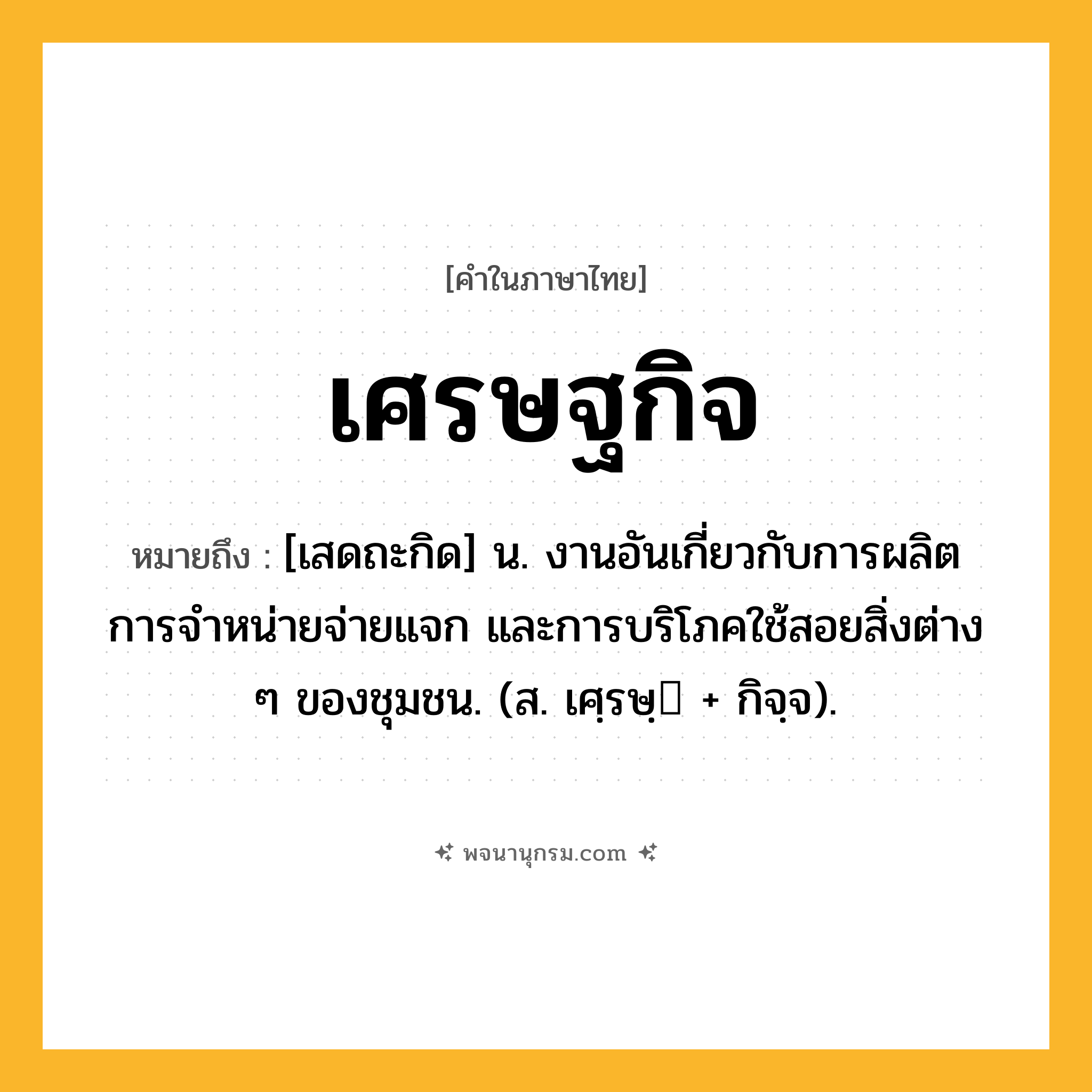 เศรษฐกิจ ความหมาย หมายถึงอะไร?, คำในภาษาไทย เศรษฐกิจ หมายถึง [เสดถะกิด] น. งานอันเกี่ยวกับการผลิต การจําหน่ายจ่ายแจก และการบริโภคใช้สอยสิ่งต่าง ๆ ของชุมชน. (ส. เศฺรษฺ + กิจฺจ).