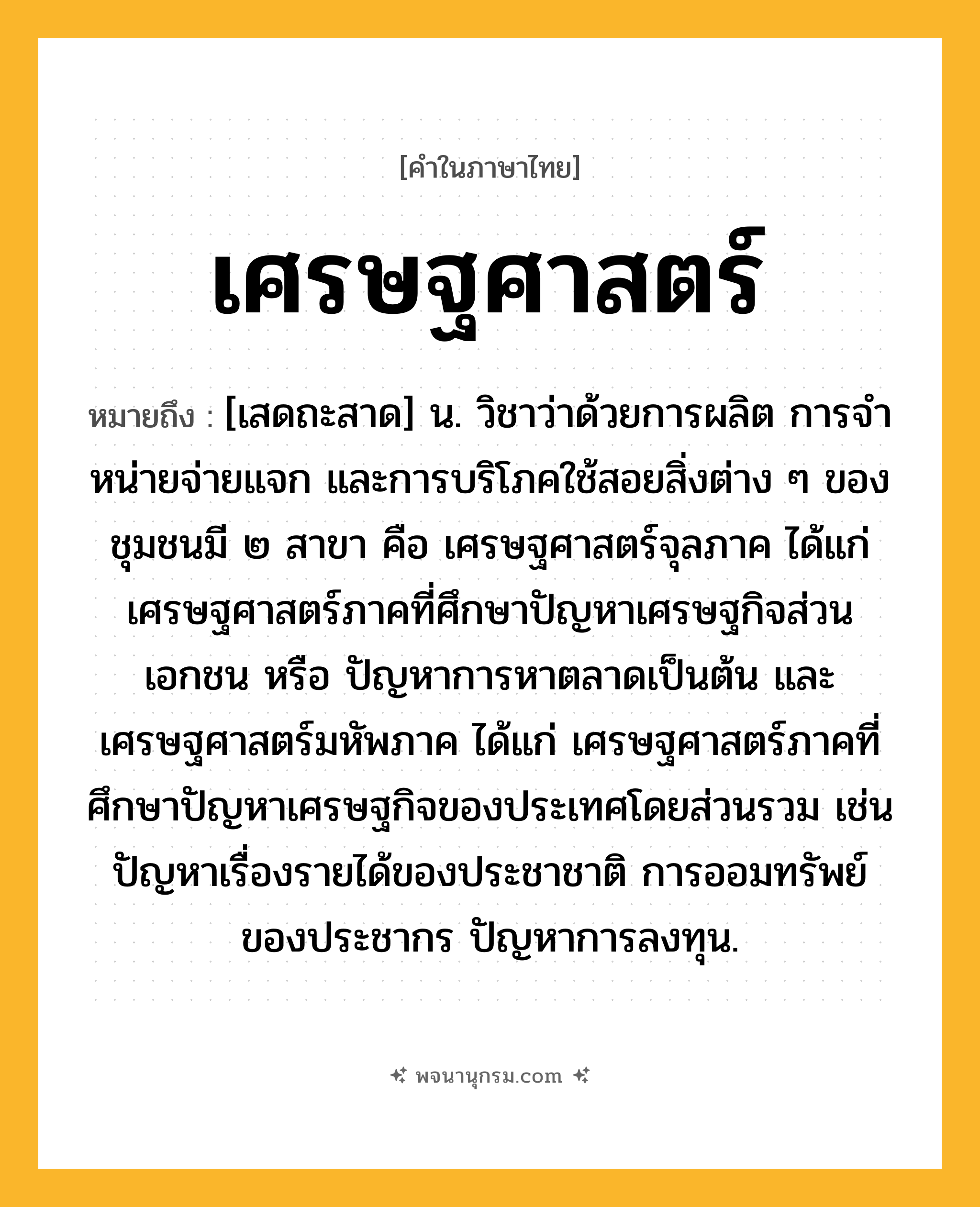 เศรษฐศาสตร์ ความหมาย หมายถึงอะไร?, คำในภาษาไทย เศรษฐศาสตร์ หมายถึง [เสดถะสาด] น. วิชาว่าด้วยการผลิต การจําหน่ายจ่ายแจก และการบริโภคใช้สอยสิ่งต่าง ๆ ของชุมชนมี ๒ สาขา คือ เศรษฐศาสตร์จุลภาค ได้แก่ เศรษฐศาสตร์ภาคที่ศึกษาปัญหาเศรษฐกิจส่วนเอกชน หรือ ปัญหาการหาตลาดเป็นต้น และ เศรษฐศาสตร์มหัพภาค ได้แก่ เศรษฐศาสตร์ภาคที่ศึกษาปัญหาเศรษฐกิจของประเทศโดยส่วนรวม เช่น ปัญหาเรื่องรายได้ของประชาชาติ การออมทรัพย์ของประชากร ปัญหาการลงทุน.