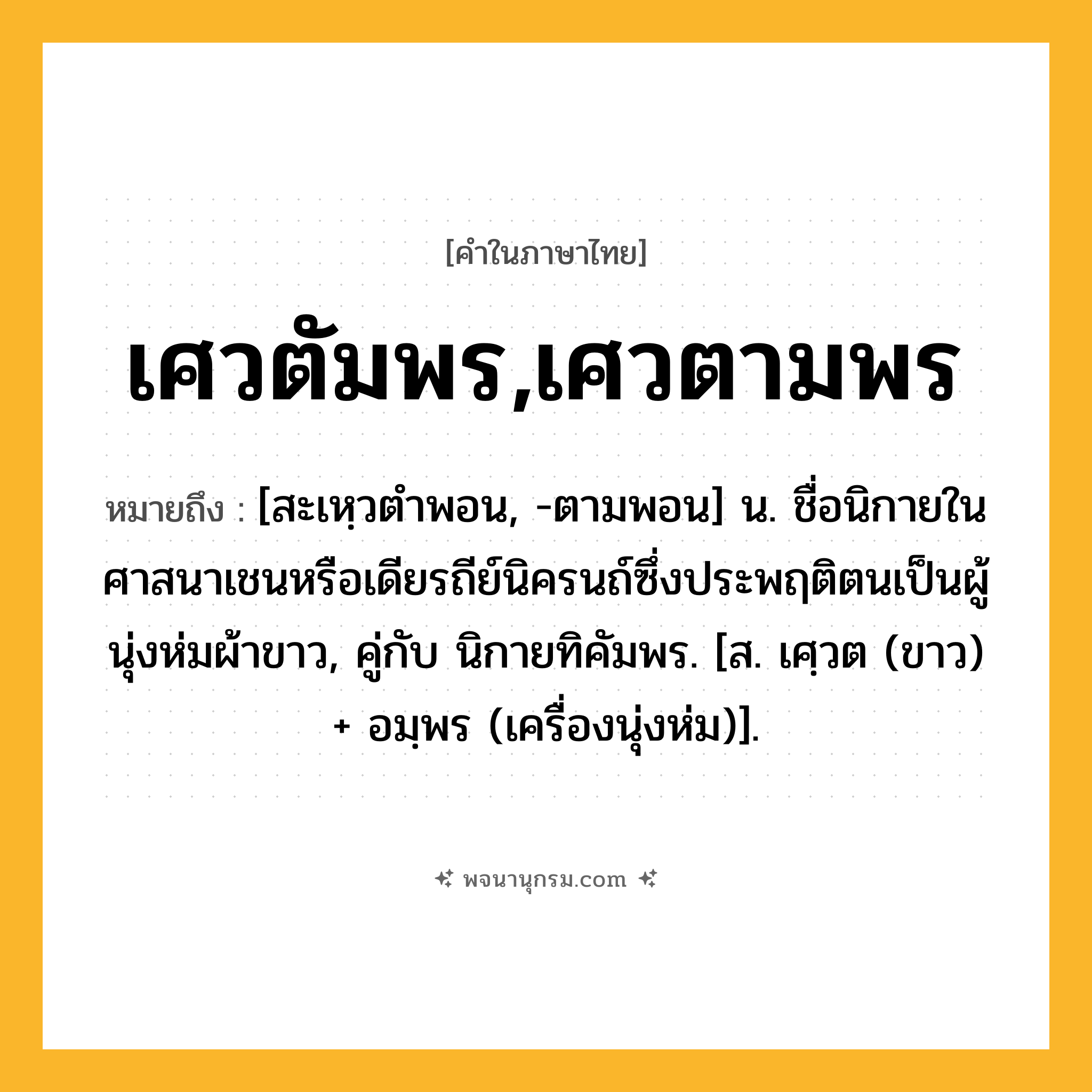 เศวตัมพร,เศวตามพร ความหมาย หมายถึงอะไร?, คำในภาษาไทย เศวตัมพร,เศวตามพร หมายถึง [สะเหฺวตําพอน, -ตามพอน] น. ชื่อนิกายในศาสนาเชนหรือเดียรถีย์นิครนถ์ซึ่งประพฤติตนเป็นผู้นุ่งห่มผ้าขาว, คู่กับ นิกายทิคัมพร. [ส. เศฺวต (ขาว) + อมฺพร (เครื่องนุ่งห่ม)].