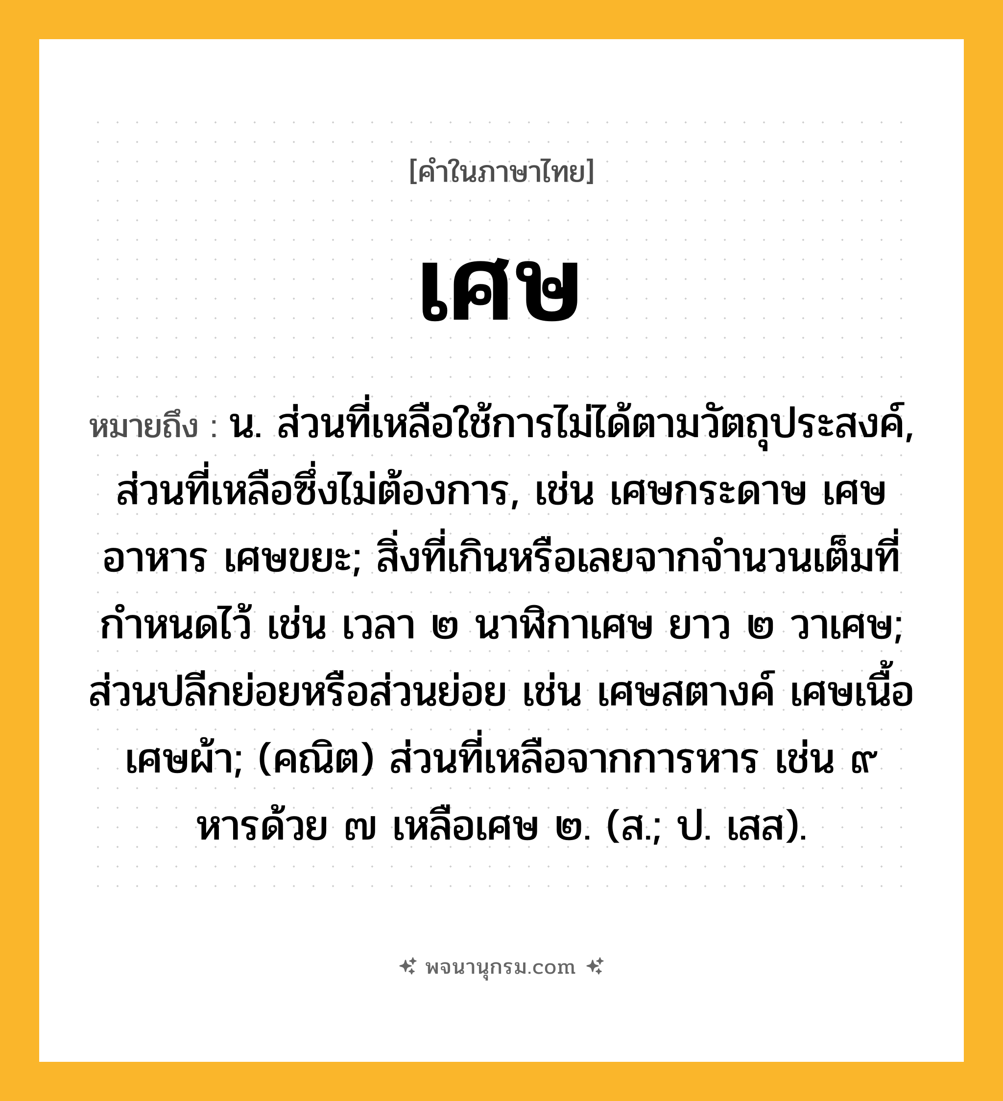 เศษ ความหมาย หมายถึงอะไร?, คำในภาษาไทย เศษ หมายถึง น. ส่วนที่เหลือใช้การไม่ได้ตามวัตถุประสงค์, ส่วนที่เหลือซึ่งไม่ต้องการ, เช่น เศษกระดาษ เศษอาหาร เศษขยะ; สิ่งที่เกินหรือเลยจากจํานวนเต็มที่กําหนดไว้ เช่น เวลา ๒ นาฬิกาเศษ ยาว ๒ วาเศษ; ส่วนปลีกย่อยหรือส่วนย่อย เช่น เศษสตางค์ เศษเนื้อ เศษผ้า; (คณิต) ส่วนที่เหลือจากการหาร เช่น ๙ หารด้วย ๗ เหลือเศษ ๒. (ส.; ป. เสส).