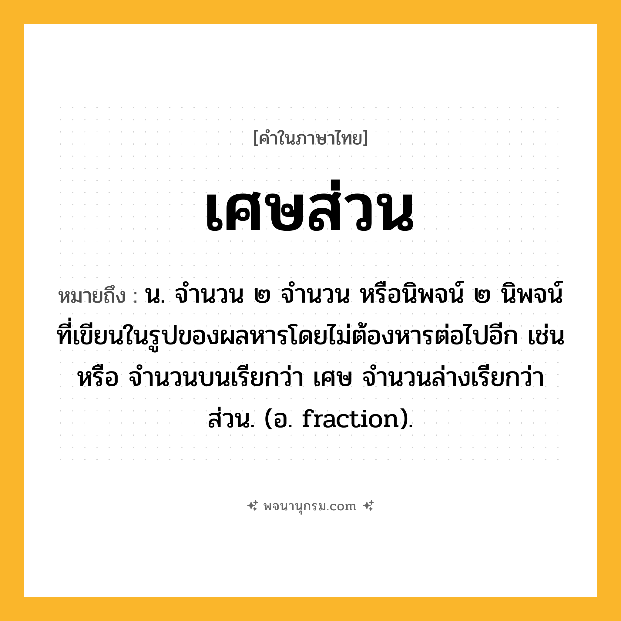 เศษส่วน ความหมาย หมายถึงอะไร?, คำในภาษาไทย เศษส่วน หมายถึง น. จํานวน ๒ จํานวน หรือนิพจน์ ๒ นิพจน์ที่เขียนในรูปของผลหารโดยไม่ต้องหารต่อไปอีก เช่น หรือ จำนวนบนเรียกว่า เศษ จำนวนล่างเรียกว่า ส่วน. (อ. fraction).