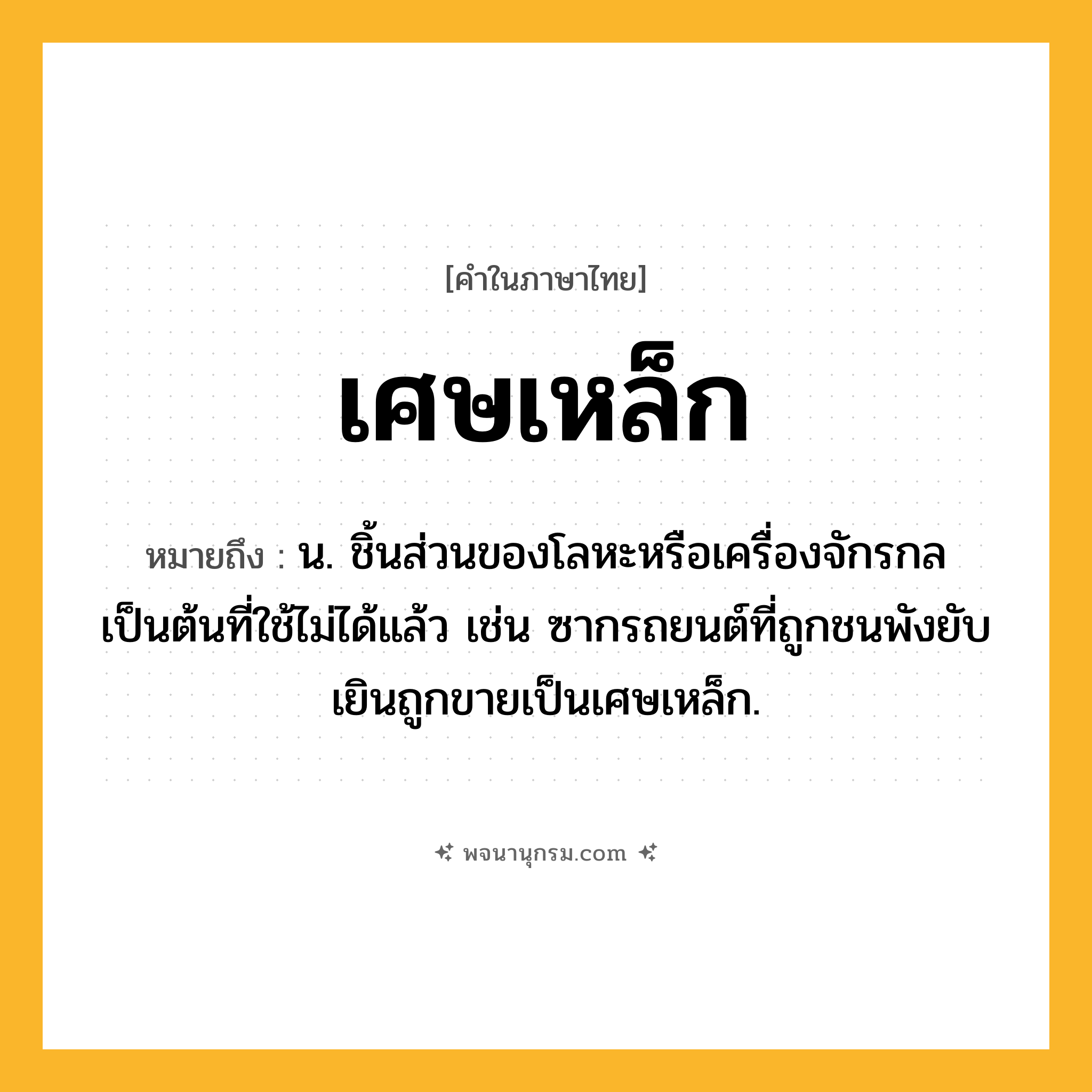 เศษเหล็ก ความหมาย หมายถึงอะไร?, คำในภาษาไทย เศษเหล็ก หมายถึง น. ชิ้นส่วนของโลหะหรือเครื่องจักรกลเป็นต้นที่ใช้ไม่ได้แล้ว เช่น ซากรถยนต์ที่ถูกชนพังยับเยินถูกขายเป็นเศษเหล็ก.