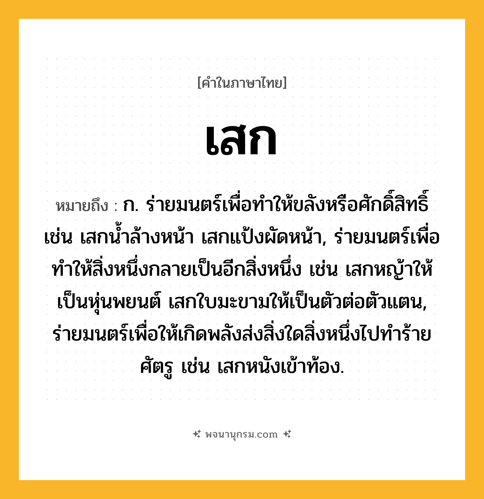 เสก ความหมาย หมายถึงอะไร?, คำในภาษาไทย เสก หมายถึง ก. ร่ายมนตร์เพื่อทำให้ขลังหรือศักดิ์สิทธิ์ เช่น เสกน้ำล้างหน้า เสกแป้งผัดหน้า, ร่ายมนตร์เพื่อทำให้สิ่งหนึ่งกลายเป็นอีกสิ่งหนึ่ง เช่น เสกหญ้าให้เป็นหุ่นพยนต์ เสกใบมะขามให้เป็นตัวต่อตัวแตน, ร่ายมนตร์เพื่อให้เกิดพลังส่งสิ่งใดสิ่งหนึ่งไปทำร้ายศัตรู เช่น เสกหนังเข้าท้อง.