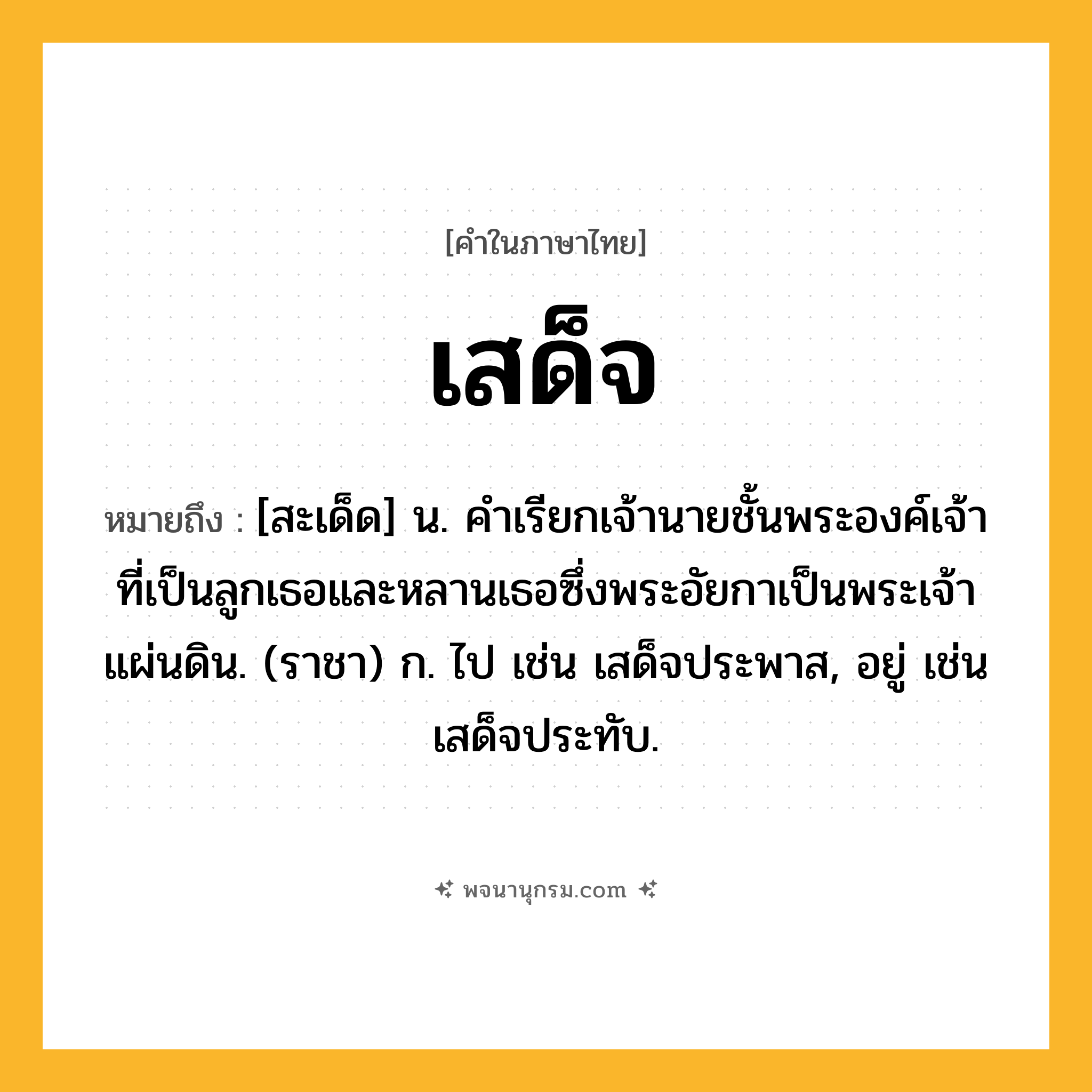 เสด็จ ความหมาย หมายถึงอะไร?, คำในภาษาไทย เสด็จ หมายถึง [สะเด็ด] น. คําเรียกเจ้านายชั้นพระองค์เจ้าที่เป็นลูกเธอและหลานเธอซึ่งพระอัยกาเป็นพระเจ้าแผ่นดิน. (ราชา) ก. ไป เช่น เสด็จประพาส, อยู่ เช่น เสด็จประทับ.