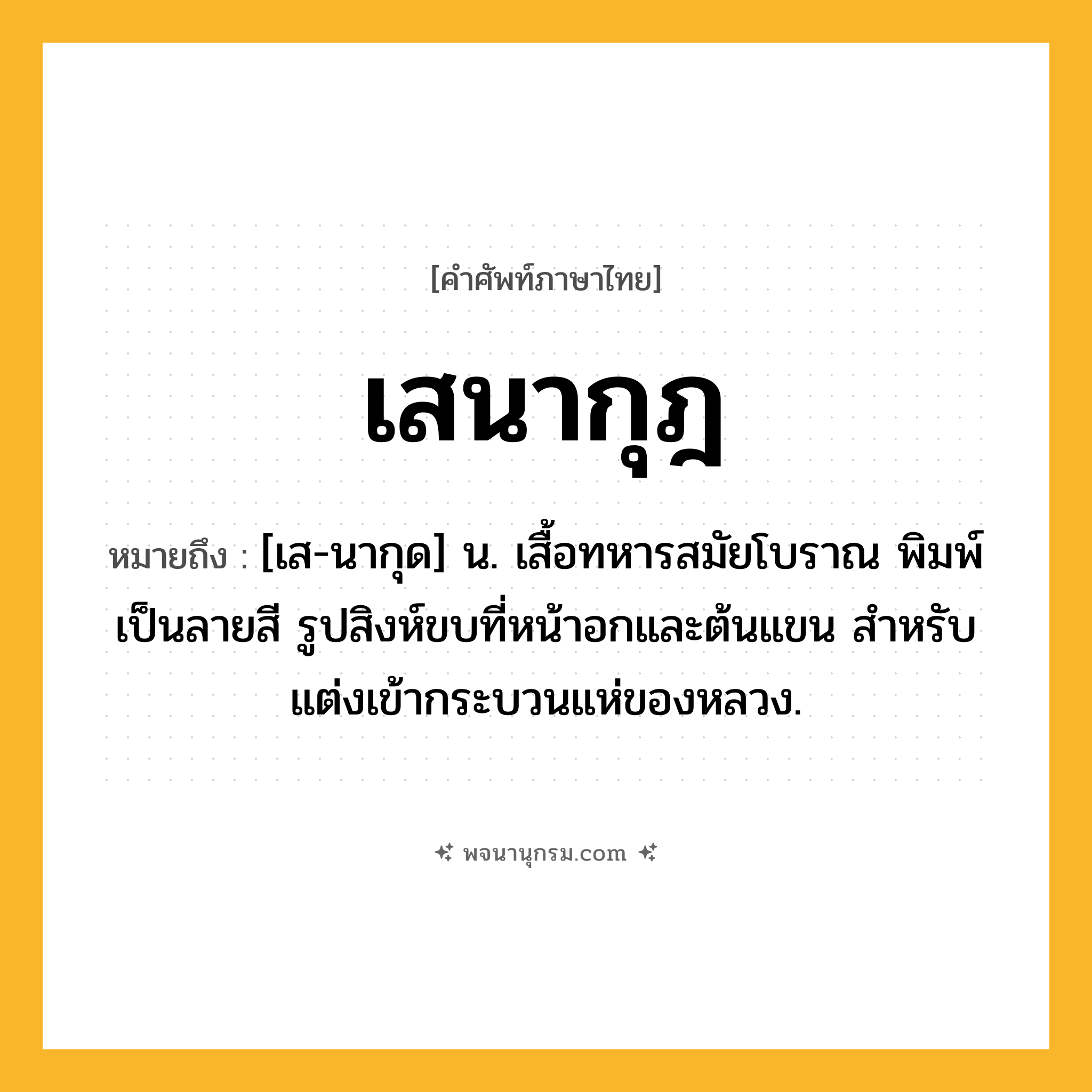 เสนากุฎ ความหมาย หมายถึงอะไร?, คำในภาษาไทย เสนากุฎ หมายถึง [เส-นากุด] น. เสื้อทหารสมัยโบราณ พิมพ์เป็นลายสี รูปสิงห์ขบที่หน้าอกและต้นแขน สําหรับแต่งเข้ากระบวนแห่ของหลวง.