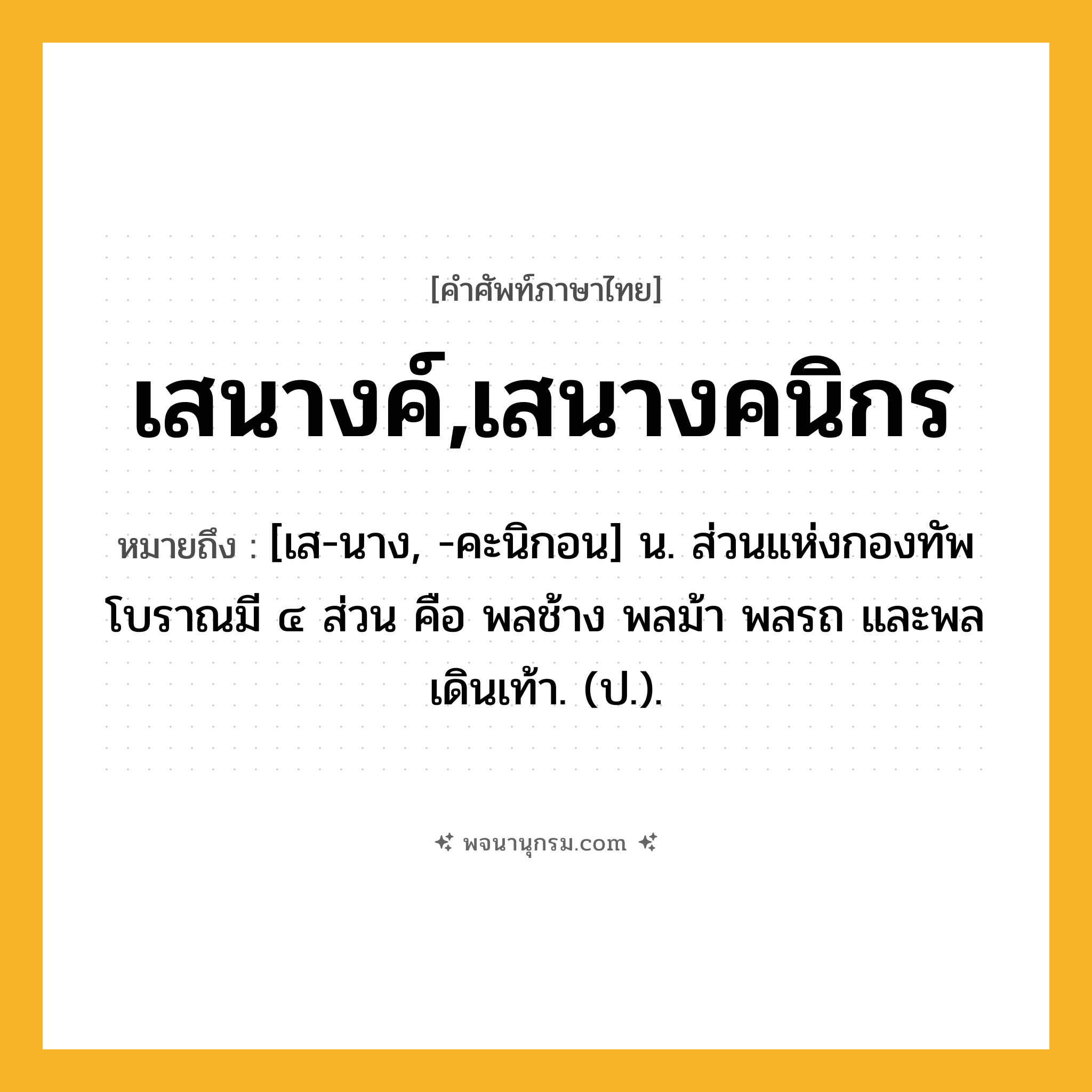 เสนางค์,เสนางคนิกร ความหมาย หมายถึงอะไร?, คำในภาษาไทย เสนางค์,เสนางคนิกร หมายถึง [เส-นาง, -คะนิกอน] น. ส่วนแห่งกองทัพโบราณมี ๔ ส่วน คือ พลช้าง พลม้า พลรถ และพลเดินเท้า. (ป.).