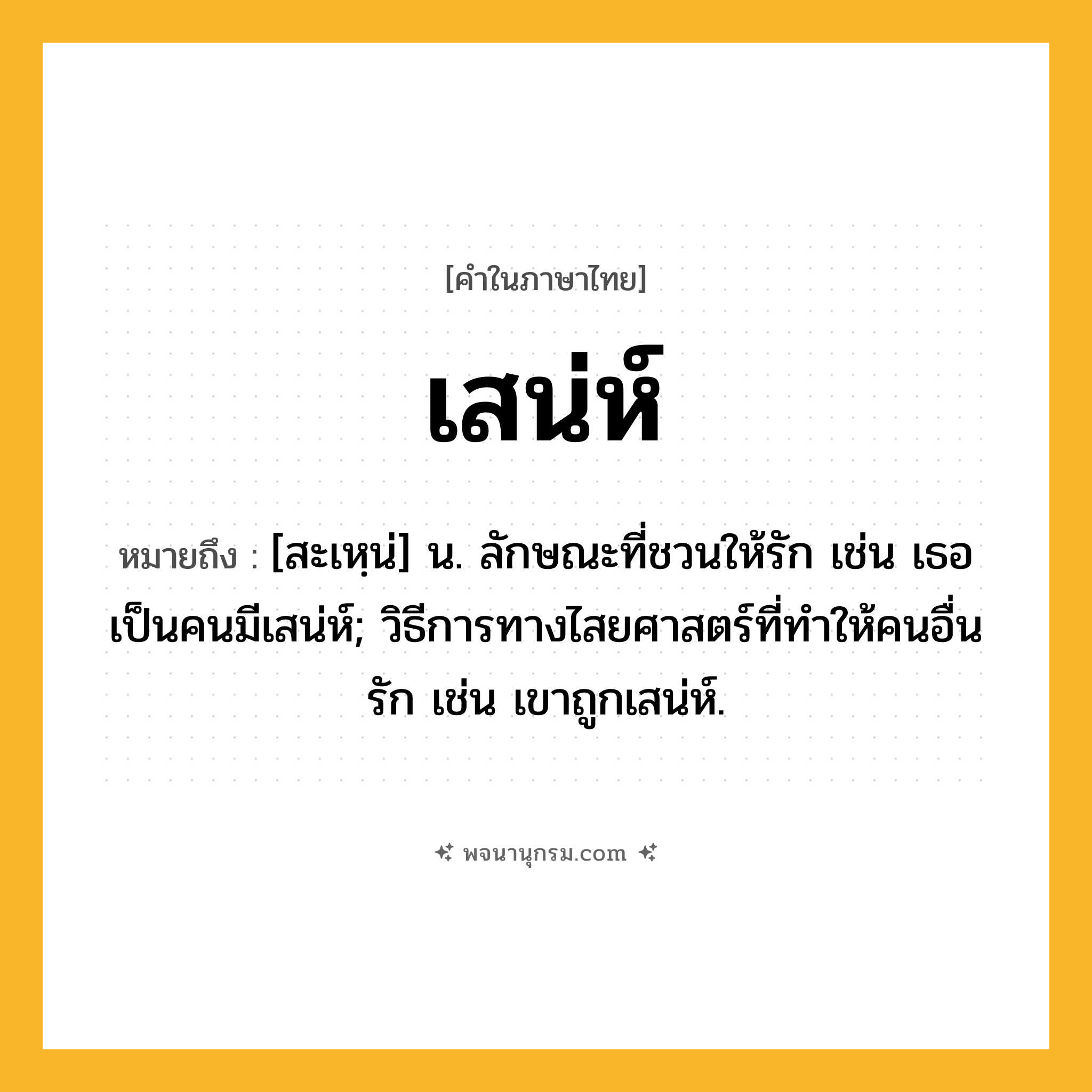 เสน่ห์ ความหมาย หมายถึงอะไร?, คำในภาษาไทย เสน่ห์ หมายถึง [สะเหฺน่] น. ลักษณะที่ชวนให้รัก เช่น เธอเป็นคนมีเสน่ห์; วิธีการทางไสยศาสตร์ที่ทำให้คนอื่นรัก เช่น เขาถูกเสน่ห์.