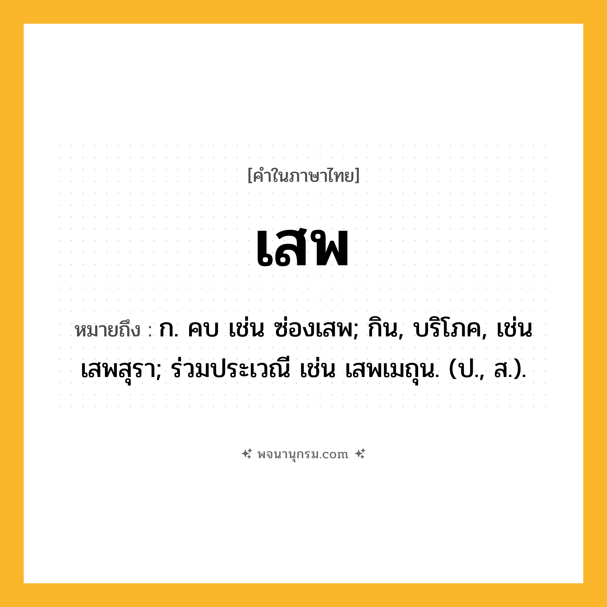 เสพ ความหมาย หมายถึงอะไร?, คำในภาษาไทย เสพ หมายถึง ก. คบ เช่น ซ่องเสพ; กิน, บริโภค, เช่น เสพสุรา; ร่วมประเวณี เช่น เสพเมถุน. (ป., ส.).