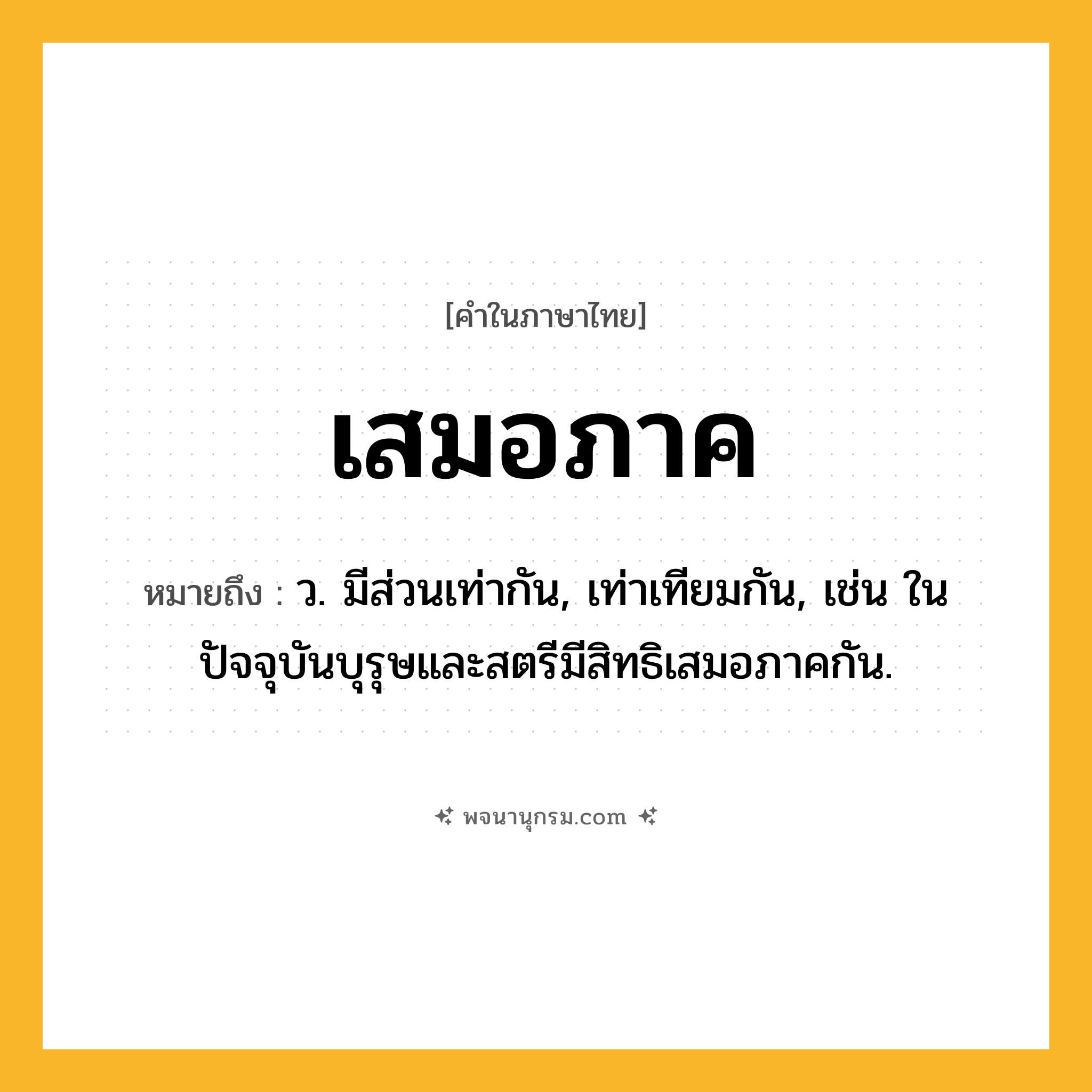 เสมอภาค ความหมาย หมายถึงอะไร?, คำในภาษาไทย เสมอภาค หมายถึง ว. มีส่วนเท่ากัน, เท่าเทียมกัน, เช่น ในปัจจุบันบุรุษและสตรีมีสิทธิเสมอภาคกัน.