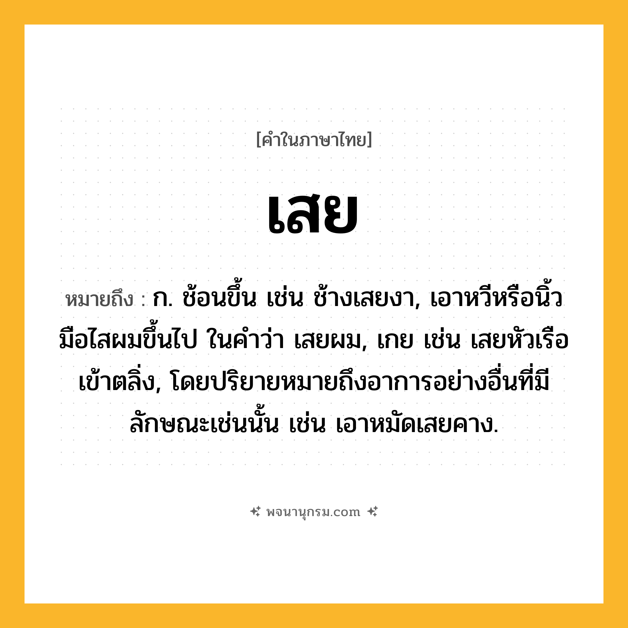 เสย ความหมาย หมายถึงอะไร?, คำในภาษาไทย เสย หมายถึง ก. ช้อนขึ้น เช่น ช้างเสยงา, เอาหวีหรือนิ้วมือไสผมขึ้นไป ในคำว่า เสยผม, เกย เช่น เสยหัวเรือเข้าตลิ่ง, โดยปริยายหมายถึงอาการอย่างอื่นที่มีลักษณะเช่นนั้น เช่น เอาหมัดเสยคาง.