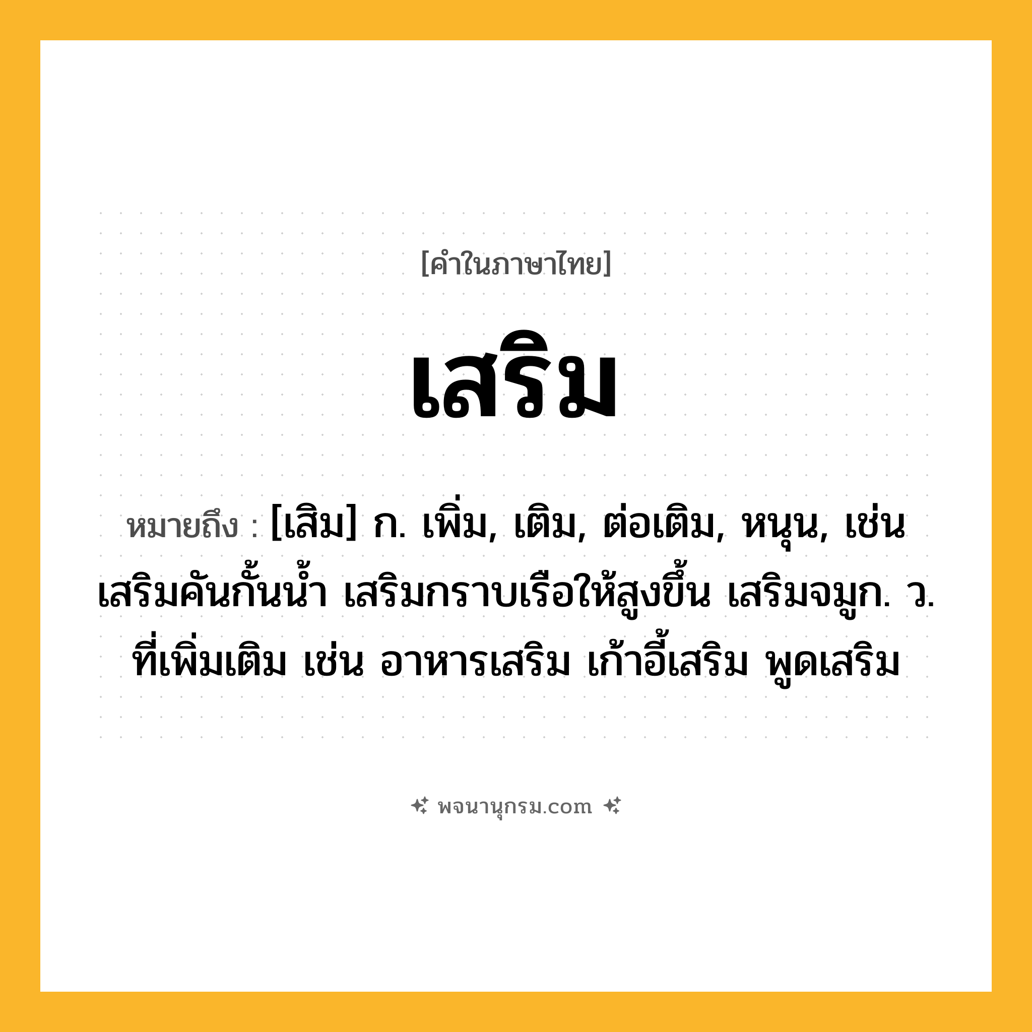 เสริม ความหมาย หมายถึงอะไร?, คำในภาษาไทย เสริม หมายถึง [เสิม] ก. เพิ่ม, เติม, ต่อเติม, หนุน, เช่น เสริมคันกั้นน้ำ เสริมกราบเรือให้สูงขึ้น เสริมจมูก. ว. ที่เพิ่มเติม เช่น อาหารเสริม เก้าอี้เสริม พูดเสริม