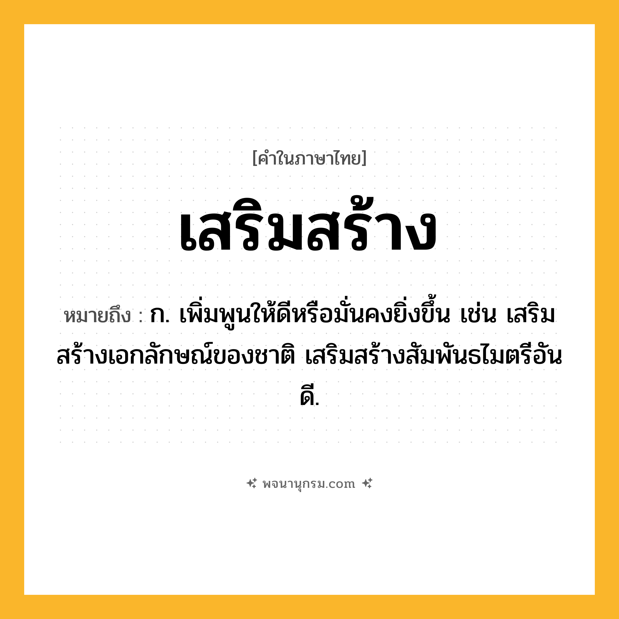 เสริมสร้าง ความหมาย หมายถึงอะไร?, คำในภาษาไทย เสริมสร้าง หมายถึง ก. เพิ่มพูนให้ดีหรือมั่นคงยิ่งขึ้น เช่น เสริมสร้างเอกลักษณ์ของชาติ เสริมสร้างสัมพันธไมตรีอันดี.