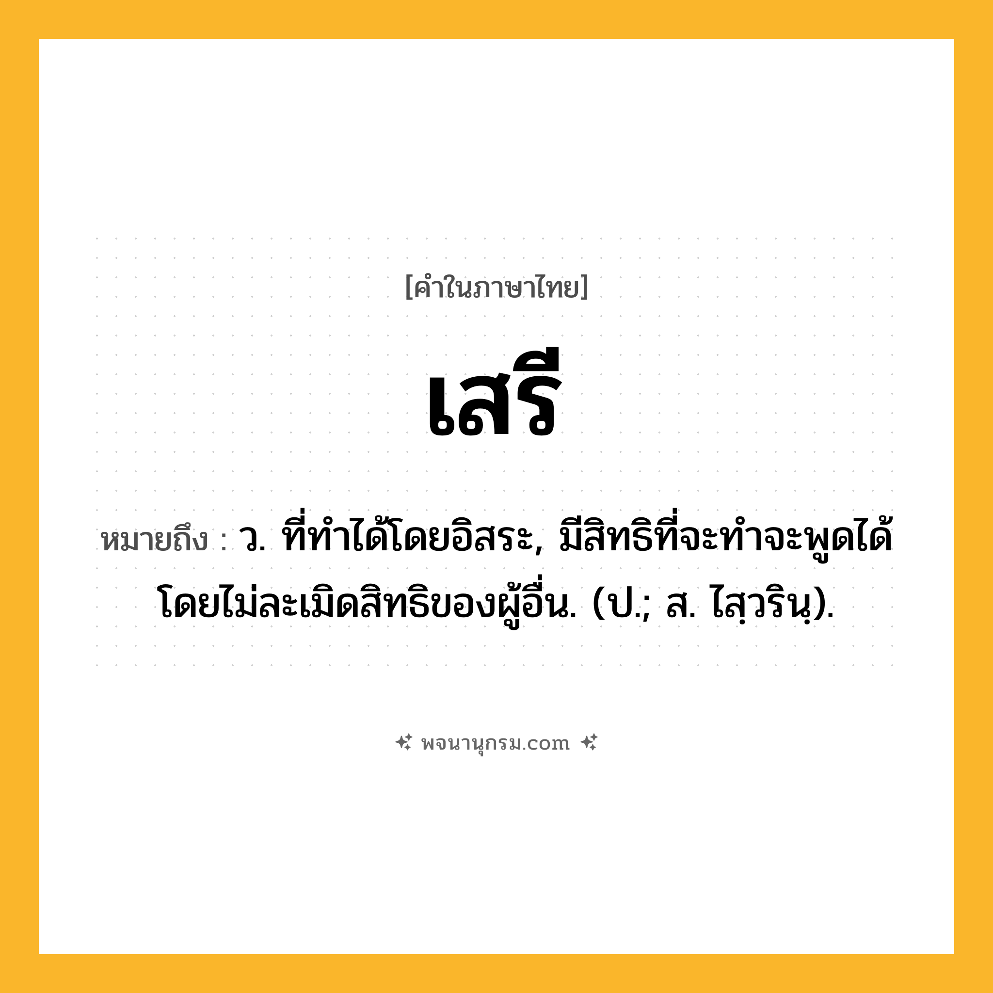 เสรี ความหมาย หมายถึงอะไร?, คำในภาษาไทย เสรี หมายถึง ว. ที่ทำได้โดยอิสระ, มีสิทธิที่จะทําจะพูดได้โดยไม่ละเมิดสิทธิของผู้อื่น. (ป.; ส. ไสฺวรินฺ).
