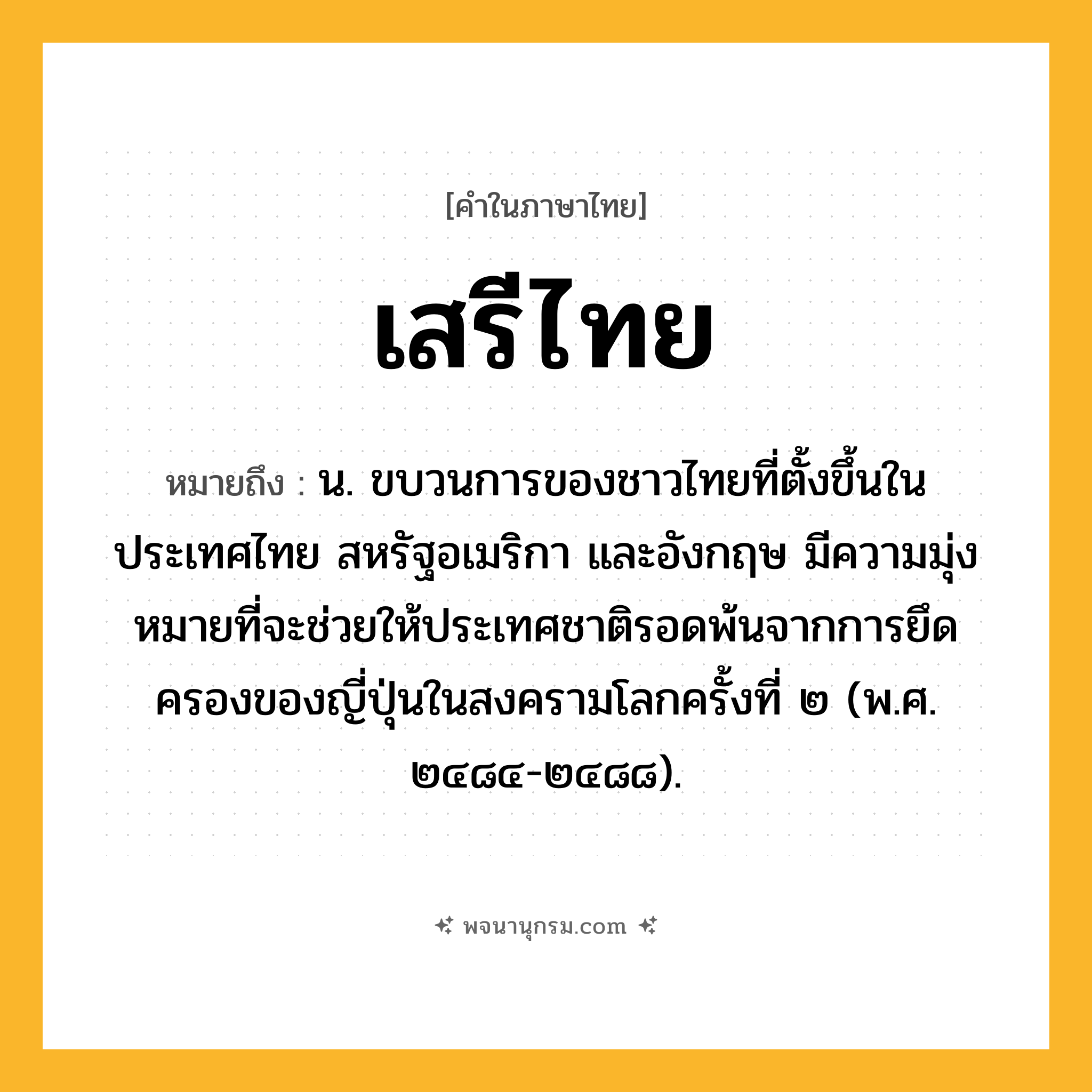 เสรีไทย ความหมาย หมายถึงอะไร?, คำในภาษาไทย เสรีไทย หมายถึง น. ขบวนการของชาวไทยที่ตั้งขึ้นในประเทศไทย สหรัฐอเมริกา และอังกฤษ มีความมุ่งหมายที่จะช่วยให้ประเทศชาติรอดพ้นจากการยึดครองของญี่ปุ่นในสงครามโลกครั้งที่ ๒ (พ.ศ. ๒๔๘๔-๒๔๘๘).