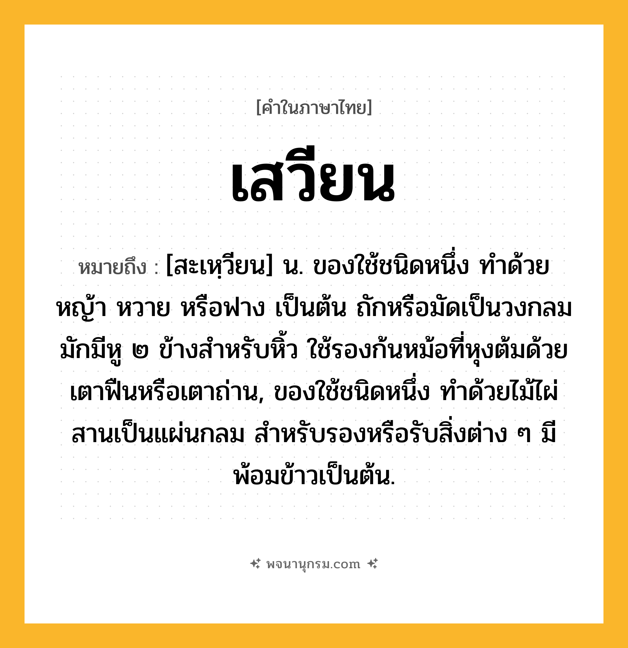 เสวียน ความหมาย หมายถึงอะไร?, คำในภาษาไทย เสวียน หมายถึง [สะเหฺวียน] น. ของใช้ชนิดหนึ่ง ทำด้วยหญ้า หวาย หรือฟาง เป็นต้น ถักหรือมัดเป็นวงกลม มักมีหู ๒ ข้างสำหรับหิ้ว ใช้รองก้นหม้อที่หุงต้มด้วยเตาฟืนหรือเตาถ่าน, ของใช้ชนิดหนึ่ง ทำด้วยไม้ไผ่สานเป็นแผ่นกลม สำหรับรองหรือรับสิ่งต่าง ๆ มีพ้อมข้าวเป็นต้น.
