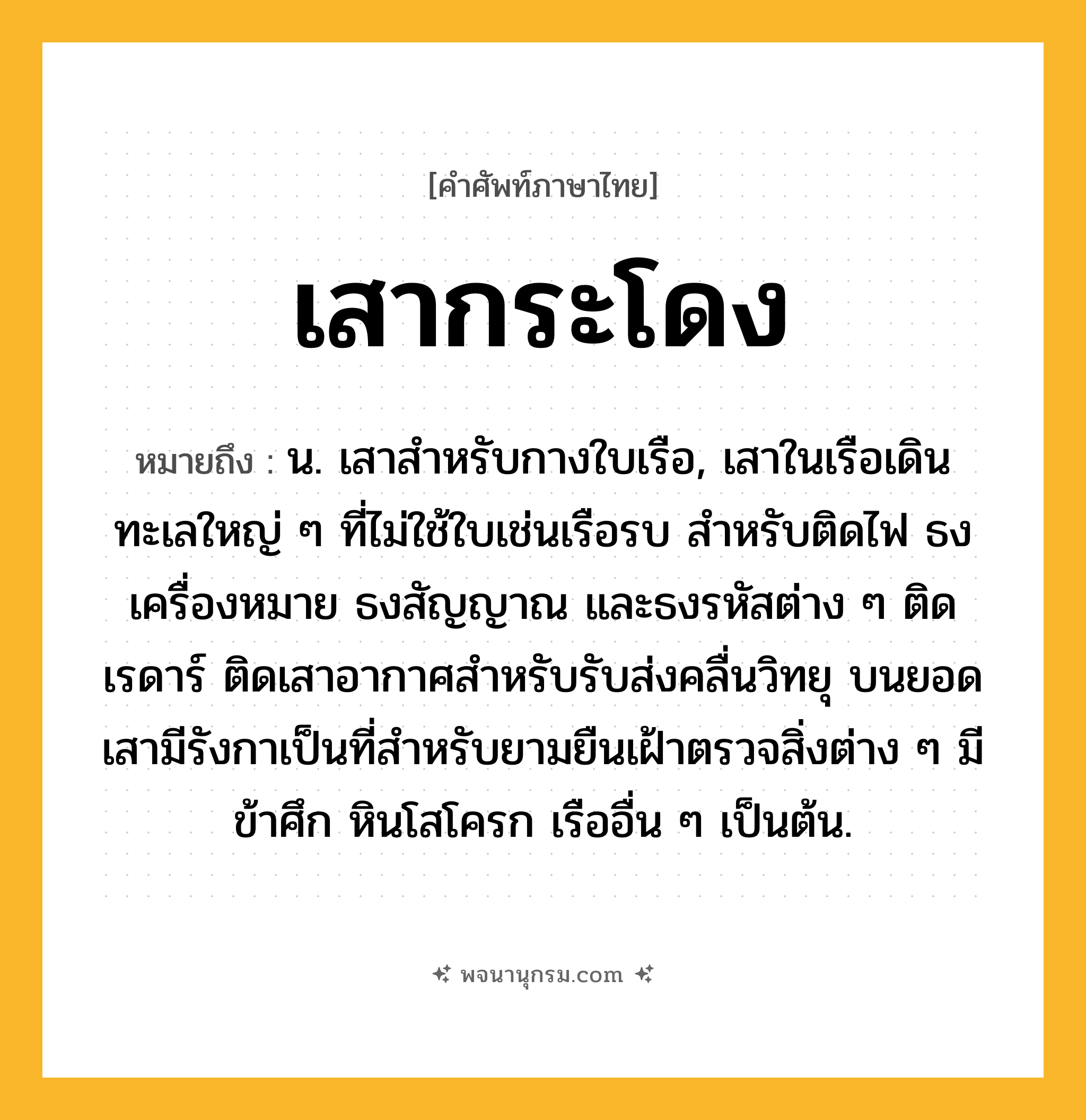 เสากระโดง ความหมาย หมายถึงอะไร?, คำในภาษาไทย เสากระโดง หมายถึง น. เสาสําหรับกางใบเรือ, เสาในเรือเดินทะเลใหญ่ ๆ ที่ไม่ใช้ใบเช่นเรือรบ สำหรับติดไฟ ธงเครื่องหมาย ธงสัญญาณ และธงรหัสต่าง ๆ ติดเรดาร์ ติดเสาอากาศสำหรับรับส่งคลื่นวิทยุ บนยอดเสามีรังกาเป็นที่สำหรับยามยืนเฝ้าตรวจสิ่งต่าง ๆ มีข้าศึก หินโสโครก เรืออื่น ๆ เป็นต้น.
