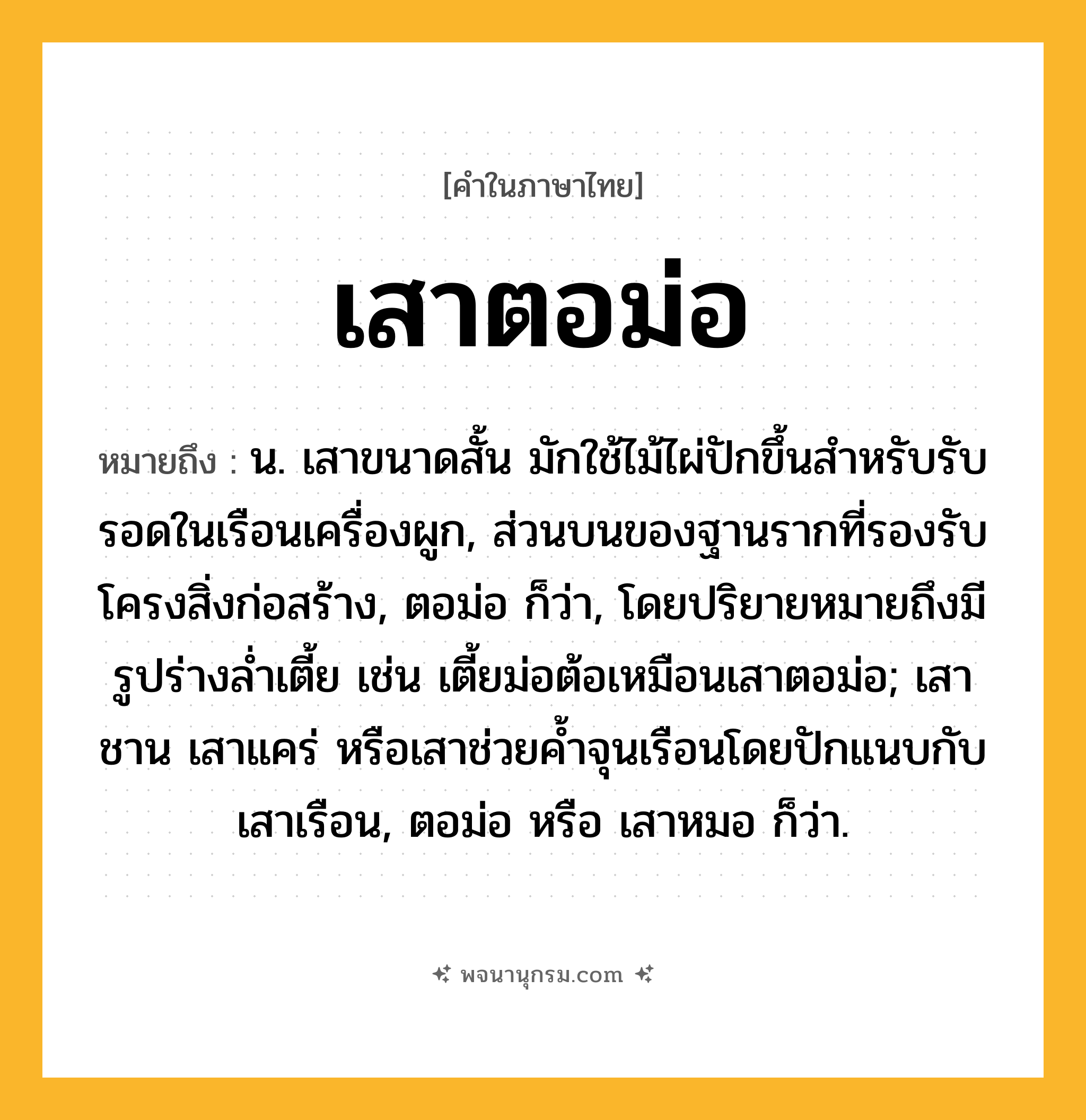 เสาตอม่อ ความหมาย หมายถึงอะไร?, คำในภาษาไทย เสาตอม่อ หมายถึง น. เสาขนาดสั้น มักใช้ไม้ไผ่ปักขึ้นสำหรับรับรอดในเรือนเครื่องผูก, ส่วนบนของฐานรากที่รองรับโครงสิ่งก่อสร้าง, ตอม่อ ก็ว่า, โดยปริยายหมายถึงมีรูปร่างล่ำเตี้ย เช่น เตี้ยม่อต้อเหมือนเสาตอม่อ; เสาชาน เสาแคร่ หรือเสาช่วยค้ำจุนเรือนโดยปักแนบกับเสาเรือน, ตอม่อ หรือ เสาหมอ ก็ว่า.