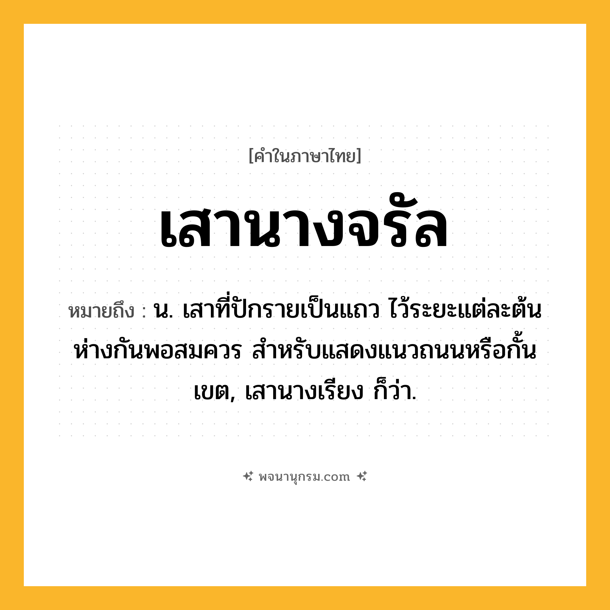 เสานางจรัล ความหมาย หมายถึงอะไร?, คำในภาษาไทย เสานางจรัล หมายถึง น. เสาที่ปักรายเป็นแถว ไว้ระยะแต่ละต้นห่างกันพอสมควร สำหรับแสดงแนวถนนหรือกั้นเขต, เสานางเรียง ก็ว่า.